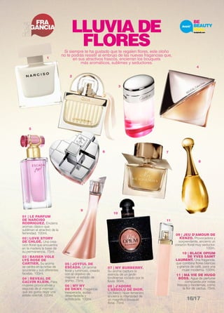 FRA 
GANCIA NO 
VE 
DA 
DES 
5 
2 
01 | LE PARFUM 
DE NARCISO 
RODRIGUEZ. Encierra 
aromas clásico que 
subliman el atractivo de la 
feminidad. 100ml. 
02 | LOVE STORY 
DE CHLOÉ. Una crea-ción 
floral que encuentra 
en la madera la base de 
su permanencia. 75ml. 
03 | BAISER VOLE 
LYS ROSE DE 
CARTIER. Su aroma 
se centra en la notas de 
azucenas y sus diferentes 
facetas. 100ml. 
04 | REVEAL DE 
CALVIN KLEIN. Para 
mujeres provocativas y 
seguras de sí mismas 
que les gusta dejar una 
estela oriental. 100ml. 
LLUVIA DE 
FLORES 
Si siempre te ha gustado que te regalen flores, este otoño 
no te podrás resistir al embrujo de las nuevas fragancias que, 
en sus atractivos frascos, encierran los bouquets 
más aromáticos, sublimes y seductores. 
11 
4 
8 
09 | JEU D’AMOUR DE 
KENZO. Provocadora y 
sorprendente, encierra un 
corazón floral muy seductor. 
100m. 
10 | BLACK OPIUM 
DE YVES SAINT 
LAURENT. Una fragancia, 
que combina flores blancas 
y granos de café, para una 
mujer moderna. 100ml. 
11 | MA VIE DE HUGO 
BOSS. Agua de perfume 
compuesta por notas 
frescas y modernas, como 
la flor de cactus. 75ml. 
1 
3 
10 
7 
05 | JOYFUL DE 
ESCADA. Un aroma 
floral y luminoso, creado 
con el objetivo de 
mejorar el estado de 
ánimo. 75ml. 
06 | MY NY 
DE DKNY. Fragancia 
inesperada, audaz, 
desenfadada y 
sofisticada. 100ml. 
07 | MY BURBERRY. 
Su aroma captura la 
esencia de un jardín 
londinense rociado por la 
lluvia. 90ml. 
08 | J’ADORE 
L’ABSOLU DE DIOR. 
Un frasco híper-femenino 
encierra la intensidad de 
un magnífico bouquet 
floral. 75ml. 
6 
9 
16/17 
 