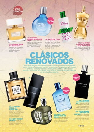 CLÁSICOS 
RENOVADOS Las nuevas fragancias masculinas recurren a elementos tradicionales, 
como maderas, especias, cítricos o cuero para mezclarlos con modos 
y fórmulas contemporáneas. El resultado: acordes olfativos que 
fascinan al hombre de hoy, que vive inmerso en la ciudad pero disfruta 
en la naturaleza abierta. 
FRA 
GANCIA NO 
VE 
DA 
DES 
01 | L’HOMME 
IDEAL DE 
GUERLAIN. Una 
alquimia perfecta de 
vetiver de la India, cedro 
y cuero, trabajada 
de un modo muy 
contemporáneo. 100ml. 
02 | NUIT D’ISSEY 
MIYAKE. Todo un 
homenaje al aroma 
fresco y misterioso de la 
madera. 125ml. 
03 | ONLY THE 
BRAVE WILD DE 
DIESEL. Una fragancia 
perfecta para el hombre 
urbano que apuesta por 
lo natural y auténtico. 
125ml. 
04 | WUNDER 
WASSER MEN DE 
4711. Eau de cologne 
que mantiene un acorde 
cítrico y vibrante, con 
notas amaderadas muy 
masculinas de cedro. 90ml. 
05 | POUR HOMME 
NATURAL DE 
CARVEN. Una fragancia, 
amaderada y picante, 
en la que se mezclan la 
violeta , el pomelo, la nuez 
moscada y la salvia. 100ml. 
1 
2 
3 
4 
5 
12 | DAHLIA DIVIN 
DE GIVENCHY. 
Perfume con notas de 
jazmín, flores blancas, 
pachulí, sándalo y 
vetiver. 75ml. 
15 | CLASSIQUE 
INTENSE DE JEAN 
PAUL GAULTIER. 
Un nuevo perfume floral-oriental 
intenso y repleto de 
glamour. 90ml. 
13 | WUNDER 
WASSER WOMAN de 
4711. Eau de toilette que 
cautiva con una sugerente 
mezcla de pomelo 
amargo, neroli, flores de 
loto y pistacho. 100ml. 
14 | LOVE DE TOUS. 
Aroma chispeante, con 
pompas de pomelo rosa, 
un guiño picante de 
pimienta y unas gotas de 
mandarina. Su corazón 
es floral. 90ml. 
15 
14 
13 
12 
18/19 
 