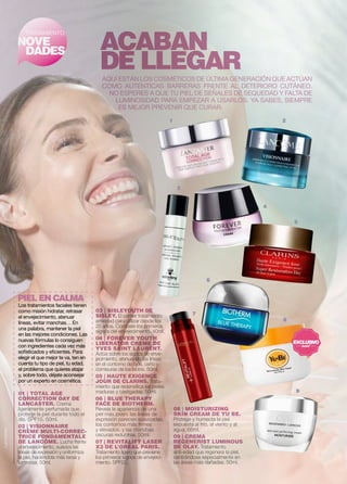4 
5 
ACABAN 
DE LLEGAR 
1 2 
9 
TRATAMIENTO 
NOVE 
DADES 
Aquí están los cosméticos de última generación que actúan 
como auténticas barreras frente al deterioro cutáneo. 
No esperes a que tu piel de señales de sequedad y falta de 
luminosidad para empezar a usarlos. Ya sabes, siempre 
es mejor prevenir que curar. 
Lancaster 
08 | MOISTURIZING 
SKIN CREAM DE YU BE. 
Protege y humecta la piel 
expuesta al frío, al viento y al 
agua. 66ml. 
09 | CREMA 
REGENERIST LUMINOUS 
DE OLAY. Tratamiento 
anti-edad que regenera la piel, 
centrándose especialmente en 
las áreas más dañadas. 50ml. 
PIEL EN CALMA 
01 | TOTAL AGE 
CORRECTION DAY DE 
LANCASTER. Crema 
ligeramente perfumada que 
protege la piel durante todo el 
día. SPF15. 50ml. 
02 | VISIONNAIRE 
CRÈME MULTI-CORREC-TRICE 
FONDAMENTALE 
DE LANCÔME. Lucha frente 
al envejecimiento, suaviza las 
líneas de expresión y uniformiza 
la piel, haciéndola más tersa y 
luminosa. 50ml. 
6 
8 
3 
7 
Los tratamientos faciales tienen 
como misión hidratar, retrasar 
el envejecimiento, atenuar 
líneas, evitar manchas… En 
una palabra, mantener la piel 
en las mejores condiciones. Las 
nuevas fórmulas lo consiguen 
con ingredientes cada vez más 
sofisticados y eficientes. Para 
elegir el que mejor te va, ten en 
cuenta tu tipo de piel, tu edad, 
el problema que quieres atajar 
y, sobre todo, déjate aconsejar 
por un experto en cosmética. 
03 | SISLEYOUTH DE 
SISLEY. El primer tratamiento 
antiedad para utilizar desde los 
25 años. Combate los primeros 
signos del envejecimiento. 40ml. 
04 | FOREVER YOUTH 
LIBERATOR CREME DE 
YVES SAINT LAURENT. 
Actúa sobre los signos de enve-jecimiento, 
atenuando las líneas 
en el contorno de ojos, ceño y 
comisuras de los labios. 50ml. 
05 | HAUTE EXIGENCE 
JOUR DE CLARINS. Trata-miento 
que redensifica las pieles 
maduras y castigadas. 50ml. 
06 | BLUE THERAPY 
FACE DE BIOTHERM. 
Revela la apariencia de una 
piel más joven: las líneas de 
expresión parecen suavizadas, 
los contornos más firmes 
y elevados, y las manchas 
oscuras reducirse. 50ml. 
07 | REVITALIFT LASER 
X3 DE L’ORÉAL PARIS. 
Tratamiento ligero que previene 
los primeros signos de envejeci-miento. 
SPF20. 
 