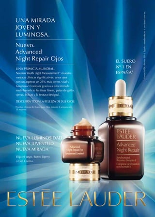 EL SUERO 
Nº 1 EN 
ESPAÑA* *Ventas NPD a Marzo 2014, España. esteelauder.es © 2014 Estée Lauder Inc. 
UNA MIRADA 
JOVEN Y 
LUMINOSA. 
Nuevo. 
Advanced 
Night Repair Ojos 
UNA PRIMICIA MUNDIAL. 
Nuestro Youth Light Measurement™ muestra 
mejoras clínicas significativas: unos ojos 
con un aspecto un 25% más joven, vital y 
luminoso.* Combata gracias a esta fórmula 
multi-beneficio las finas líneas, patas de gallo, 
ojeras, bolsas y la textura desigual. 
DESCUBRA TODA LA BELLEZA DE SUS OJOS. 
*Pruebas clínicas del Suero para Ojos durante 8 semanas en 
21 mujeres. 
NUEVA LUMINOSIDAD 
NUEVA JUVENTUD 
NUEVA MIRADA 
Elija el suyo, Suero ligero 
o Gel Crema. 
 