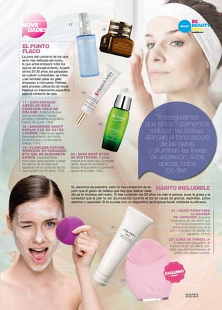 TRATAMIENTO 
NOVE 
DADES 
EL PUNTO 
FLACO 
La zona del contorno de los ojos 
es la más delicada del rostro, 
la que antes empieza notar los 
signos de envejecimiento. A partir 
de los 25-30 años, los párpados 
se vuelven vulnerables, se irritan 
y las temidas patas de gallo 
empiezan a insinuarse. Retrasa 
este proceso utilizando de modo 
habitual un tratamiento específico 
para el contorno de ojos. 
Foreo 
17 | ANTI-FATIGUE 
ABSOLUE SOIN 
CONTOUR YEUX de 
orlane. Tratamiento que 
atenúa las ojeras, hidrata, 
protege y mantiene el equilibrio 
hídrico de la piel. 15ml. 
18 | ADVANCED NIGHT 
REPAIR EYE DE ESTÈE 
LAUDER. Reduce los signos 
de envejecimiento del contor-no 
de los ojos y le devuelve la 
belleza. 15ml. 
19 | FLAWLESS FUTURE 
POWERED BY CERAMIDE 
EYE GEL DE ELIZABETH 
ARDEN. Especialmente 
formulado para prevenir y tratar 
los signos de la edad que 
aparecen en el contorno de los 
ojos a partir los 30 años. 15ml. 
18 
20 | SKIN BEST EYES 
DE BIOTHERM. Cuidado 
integral anti-edad ojos. Combate 
ojeras, líneas de expresión y 
bolsas. Actúa sobre los primeros 
signos de la edad. 15ml. 
Te aseguramos 
que estos tratamientos 
reducen las bolsas, 
atenúan el tono oscuro 
de las ojeras 
y difuminan las líneas 
de expresión, si los 
aplicas todos 
los días. 
17 
19 
20 
día es la limpieza del rostro. Si has cumplido los 20 años no vale la pereza, pues la grasa y la 
suciedad que la piel ha ido acumulando durante el día es causa de granos, espinillas, poros 
abiertos y opacidad. Si te ayudas con un dispositivo de limpieza facial, doblarás su eficacia. 
21 | IBUKI PURIFYING 
CLEANSER 
DE SHISEIDO. Espuma 
limpiadora de uso diario que 
extrae las impurezas que 
debilitan la resistencia de la 
piel y el exceso de células sin 
agredirla. 125ml. 
22 | LUNA DE FOREO. Un 
revolucionario dispositivo de 
limpieza facial, con efecto anti-edad, 
que elimina el exceso de 
grasa y las células muertas. 
Sí, pecamos de pesados, pero no nos cansamos de re-petir 
que el gesto de belleza que hay que realizar cada 
22 
HÁBITO INELUDIBLE 
21 
22/23 
 