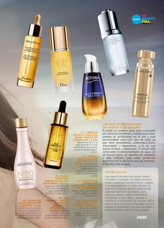 1 4 
¿EN QUÉ SE DIFERENCIAN 
UN ACEITE Y UN SéRUM? 
El aceite no contiene agua, está compuesto 
por extractos de plantas y aceites esenciales, 
penetra en profundidad en la piel y está 
recomendado para todo tipo de cutis, ya 
que tiene propiedades antienvejecimiento, 
antioxidante, y reparadoras, a la vez que 
aporta firmeza y elasticidad. El sérum está 
compuesto fundamentalmente de agua, es 
de textura ligera, se absorbe de inmediato 
y está indicado para tratar problemas 
específico de la piel como son las manchas, 
la flacidez o las arrugas. 
05 | ABSOLUE 
OLÉO-SÉRUM DE 
LANCÔME. Ayuda 
a optimizar el proceso 
de auto-regeneración 
de la epidermis y a 
reforzar la estructura 
oleosa de la piel. 30ml. 
06 | AGE 
PERFECT ACEITE 
EXTRAOR-DINARIO 
DE 
L’ORÉAL. Nutre, 
revitaliza e ilumina 
el rostro con sus 
propiedades anti-edad 
y anti-oxidantes. 30ml. 
01 | ABEILLE 
ROYALE HUILE DE 
SOIN VISAGE DE 
GUERLAIN. La jalea 
real de Sologne y la 
miel, se unen en este 
tratamiento que repara 
la piel en profundidad. 
28ml. 
07 | ACEITE DE 
BELLEZA Nº110 
DE DIADERMINE. 
Suaviza y unifica 
la piel de rostro y 
cuerpo, mejorando su 
elasticidad y firmeza. 
50ml. 
ASÍ SE APLICA 
Las nueva fórmulas con aceite nutren, 
no brillan, ni pringan. Su efecto dura 24 
horas y penetran casi al instante. Ligeras 
y nada grasientas. Lo más indicado es 
aplicarlas después de la limpieza facial, 
calentándolas con las manos, para 
después aplicar nuestro tratamiento 
hidratante, al que sellan y ayudan a 
mantener su humedad. Se pueden utilizar 
para el día y la noche. En la pieles grasas, 
regulan la producción excesiva de sebo; y 
sobre las secas, retienen la humedad. 
03 | BLUE 
THERAPY 
SERUM IN OIL DE 
BIOTHERM. Sérum y 
aceite se unen en una 
fórmula no pegajosa 
para redensificar e 
iluminar la piel. 50ml. 
04 | CELLULAR 
SWISS ICE 
CRYSTAL DRY OIL 
DE LA PRAIRIE. 
Aceite seco que hidrata, 
nutre, calma y suaviza 
la piel. 30m. 
5 
3 
6 
7 
02 | HUILE-SERUM 
HAUTE 
NUTRITION DE 
DIOR. Concentrado 
con propiedades 
regeneradoras, 
nutritivas, calmantes 
y dermo-protectoras. 
30ml. 
2 
24/25 
 