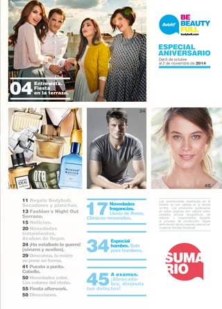 SUMARIO 
Especial Verano 
Del 16 al 29 de junio2014 
11 Regalo Bodybell. 
Secadores y planchas. 
13 Fashion´s Night Out 
Serrano. 
15 Noticias. 
20 Novedades 
tratamientos. 
Acaban de llegar. 
24 ¡Ha estallado la guerra! 
(sérums y aceites). 
29 Descansa, tu rostro 
se pone en forma. 
41 Puesta a punto. 
Cabello. 
50 Novedades color. 
Los colores del otoño. 
55 Fiesta afterwork. 
58 Direcciones. 
Las promociones reseñadas en el 
interior no son válidas en la tienda 
on-line. Los productos publicados 
en estas páginas son válidos salvo 
posibles errores tipográficos, de 
edición u ocasionados durante 
el proceso de producción. Sigue 
disfrutando de los mejores precios en 
nuestras tiendas Bodybell. 
04 Entrevista. 
Fiesta 
en la terraza. 
10 17 Novedades 
fragancias. 
Lluvia de flores. 
Clásicos renovados. 
34 Especial 
hombre. Solo 
para hombres. 
45 A examen. 
¡Abracada-bra, 
disimula 
tus defectos! 
SUMA 
RIO 
Especial 
ANIVERSARIO 
Del 6 de octubre 
al 2 de noviembre de 2014 
34 55 
17 45 
SUMA 
RIO 
 
