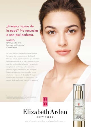 ¿Primeros signos de 
la edad? No renuncies 
a una piel perfecta. 
NUEVO 
FLAWLESS FUTURE 
Powered by Ceramide™ 
Caplet Serum 
Un ritmo de vida ajetreado puede acelerar 
los signos del envejecimiento de la piel. 
Flawless Future, con Ceramidas que refuerzan 
la barrera natural de la piel, potentes activos 
que dan luminosidad a la piel y un potente 
complejo de proteínas, actúa sobre los 
primeros signos de la edad: tez apagada, 
líneas de expresión, tono irregular, poros 
dilatados y rojeces. 9 de cada 10 mujeres 
notaron una mejoría en la luminosidad y la 
textura de la piel — en tan solo 6 semanas.* 
Basado en un ensayo realizado en EE.UU. con 63 mujeres 
de edades comprendidas entre 25 y 40 años de 6 semanas 
de duración. ©2014 Elizabeth Arden, Inc. 
más i n f o r m a c i ó n c i e n t í f i c a e n e l i z a b e t h a rd e n . com. e s 
* 
 