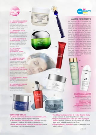 A EXAMEN 
13 | CRÈME COLLAGÈNE 
ET MAUVE DE SISLEY. 
Tratamiento reafirmante 
formulado específicamente para 
devolver un aspecto más joven a 
las pieles cansadas. 50ml. 
14 | MIDNIGHT STAR 
GUERLAIN. Borra las huellas 
de cansancio y alisa, tensa e 
ilumina el rostro, protegiéndolo 
frente a las agresiones externas. 
15 | SKIN BEST NIGHT 
DE BIOTHERM. Su textura 
bálsamo borra los signos de 
fatiga acumulados durante el 
día, suavizando las líneas de 
expresión. 50ml. 
16 | REVITALIFT 
MAGIC BLUR 
DE L’ORÉAL PARIS. 
Crema con efecto mascarilla 
que corrige, retexturiza y 
reconstruye la piel. 50ml. 
17 | PERFECTIA NUIT 
DE ANNE MÖLLER. 
Tratamiento despigmentante 
intensivo que actúa desde el 
origen genético de las manchas. 
50ml. 
18 | CELLULAR ANTI-EDAD 
NOCHE DE NIVEA. 
Se funde suavemente en la 
piel, procurando una inmediata 
sensación de confort y juventud. 
50ml. 
19 | REGENERIST NIGHT 
DE OLAY. Mejora la elasticidad 
de la piel y acelera la renovación 
celular. 50ml. 
20 | CREME ANTI-RIDES 
DE GISÈLE DENIS. Su 
poder hidratante y nutritivo 
suaviza la apariencia de los 
signos de edad. 50ml. 
CONSEJOS ÚTILES 
• Aplicar las cremas de noche en su cantidad justa, 
pues más producto no mejora el resultado. 
• No olvidar las zonas del cuello y escote, son muy 
proclives a padecer sequedad y desvitalización. 
• Evitar aplicarlas en el contorno de los ojos, que se 
debe tratar con cremas específicas. 
• No utilizar los tratamientos de noche durante el día, 
ya que carecen de factor de protección solar. 
• Seguir una alimentación sana que nutra la piel por 
dentro. Verduras, proteínas, frutas y beber dos litros de 
agua al día, mejoran el estado de la piel. 
• Evitar el tabaco y el alcohol, máximos agresores de la 
salud cutánea. 
13 
14 
15 
16 
17 
18 
19 
CUIDADOS 
DE 
NOCHE 
MÁXIMO RENDIMIENTO 
La razón por la que existen los 
tratamientos de noche es porque 
está demostrado que la piel reali-za 
su función reparadora entre las 
dos y las seis horas de la madru-gada, 
horario en el que este “tra-bajo 
de mantenimiento” entra en 
su punto álgido. Antes de aplicar-los 
es imprescindible limpiar bien 
el rostro, para que la piel esté más 
receptiva y utilizar un tónico que la 
refresque. Si se tiene la piel grasa, 
conviene recurrir a uno que ejerza 
un suave efecto peeling. Después 
hay que dejarlo secar, para aplicar 
la crema nutritiva. Y, sobre todo, 
hay que tener constancia. Los 
resultados de estos tratamientos 
se dejan notar a partir de las tres 
semanas o un mes. 
20 
21 
22 
21 | PERFECTLY CLEAN 
TÓNICO LIMPIADOR DE 
ESTÈE LAUDER. Exfolia, 
elimina la suciedad y consigue un 
cutis suave. 200ml. 
22 | BIOSOURCE 
DEMAQUILLANT 
EAU MICELLAIRE DE 
BIOTHERM. Limpieza que 
ofrece eficacia, ahorro de tiempo 
y suavidad. 200ml. 
32/33 
 