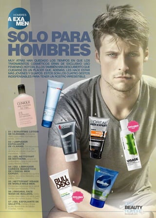 HOMBRES 
A EXA 
MEN 
SOLO PARA 
HOMBRES 
Muy atrás han quedado los tiempos en que los 
tratamientos cosméticos eran de exclusivo uso 
femenino . Hoy día , ellos también han descubierto que 
cuidarse es un placer que , además , les hace estar 
más jóvenes y guapos . Estos son los cuatro gestos 
indispensables para tener un rostro irresistible . 
1 2 
01 | SCRUFFING LOTION 
DE CLINIQUE. Exfoliante 
diario para pieles normales a 
secas. 200ml. 
02 | LIMPIADOR 
EXFOLIANTE 
DE CLARINS. Gel espumoso, 
que respeta el pH de la piel, 
eliminando células muertas e 
impurezas. 125ml. 
03 | GEL NETTOYANT 
DE BIOTHERM. Limpia en 
profundidad y deja la piel revitali-zada 
y flexible. 150ml. 
04 | GEL LIMPIADOR 
CARBÓN MAGNÉTICO 
DE L’ORÉAL MEN 
EXPERT. Combate los puntos 
negros, los poros dilatados y los 
brillos. 150m. 
05 | NETTOYANT VISAGE 
DE WORLD WILD MEN. 
Elimina las impurezas de la piel al 
tiempo que la hidrata. 100ml. 
06 | ORIGINAL FACE 
WASH DE BULLDOG. Ocho 
aceites esenciales y té verde para 
exfoliar de manera suave. 175ml. 
07 | GEL EXFOLIANTE DE 
GILLETTE. Exfolia y limpia 
la piel, liberándola de células 
muertas. 100ml. 
3 
6 
4 
5 
7 
 