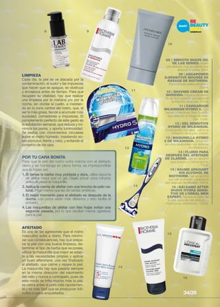 8 9 
10 
11 
12 
13 
14 
15 
16 
LIMPIEZA 
Cada día, la piel se ve atacada por la 
contaminación, el sudor y las impurezas 
que hacen que se apague, se obstruya 
y envejezca antes de tiempo. Para que 
recupere su vitalidad, hay que realizar 
una limpieza por la mañana y/o por la 
noche, sin olvidar el cuello, e insistien-do 
en la zona central del rostro, que, al 
ser la más grasa, tiende a acumular más 
suciedad, comedones e impurezas. El 
complemento perfecto de este gesto es 
la exfoliación semanal, que reduce y mi-nimiza 
los poros, y aporta luminosidad. 
Se realiza con movimientos circulares 
sobre el rostro húmedo, insistiendo so-bre 
pómulos, frente y nariz, y evitando el 
contorno de los ojos. 
POR TU CARA BONITA 
Para que la piel del rostro sufra menos con el afeitado 
diario y se mantenga en plena forma, es imprescindible 
que la trates así: 
1. Si tienes la barba muy poblada y dura, utiliza espuma 
de afeitar mejor que un gel. Déjala actuar unos minutos 
antes de pasar la maquinilla. 
2. Aplica la crema de afeitar con una brocha de pelo na-tural, 
irritan menos que las de cerdas sintéticas. 
3. El mejor momento para el afeitado es después de la 
ducha. Los poros están más dilatados y esto facilita el 
proceso. 
4. Las maquinillas de afeitar con tres hojas evitan una 
segunda pasada, por lo que resultan menos agresivas 
para la piel. 
AFEITADO 
Es una de las agresiones que el rostro 
masculino sufre a diario. Para minimi-zar 
sus consecuencias, hay que prepa-rar 
la piel con una buena limpieza, de-terminar 
el tipo de barba que se posee, 
utilizar la maquinilla que mejor se adap-te 
a las necesidades propias y aplicar 
un buen aftershave, una vez finalizado 
el afeitado, que calme y repare la piel. 
La maquinilla hay que pasarla siempre 
en la misma dirección del nacimiento 
del vello y nunca a contrapelo, pues de 
este modo se irrita mucho más la piel, 
se cierra antes el poro más rapidamen-te 
y es más fácil que se produzcan foli-culitis 
o pelos enquistados. 
08 | SMOOTH SHAVE OIL 
DE LAB SERIES. Aceite 
pre-afeitado muy emoliente que 
ablanda la barba. 30ml. 
09 | AQUAPOWER 
D-SENSITIVE MOUSSE DE 
RASAGE DE BIOTHERM. 
Especial para pieles sensibles. 
200ml. 
10 | SHAVING CREAM DE 
SHISEIDO. Espuma de afeita-do 
de fácil aclarado que previene 
la irritación de la piel. 100ml. 
11 | cargardor 
wilkinson hydro 5. Con 
barras protectoras Skin Guards, 
que reducen el riesgo de irrita-ción. 
4 uds. 
12 | gel sensitive 
hydro de wilkinson. 
Enriquecido con aloe, calma la 
irritación de la piel. 240ml. 
13 | MAQUINILLA HYDRO 
5 DE WILKINSON. Cinco ho-jas 
ultra-deslizantes con sistema 
de hidratación. 
14 | FLUIDO PARA 
DESPUÉS DEL AFEITADO 
DE CLARINS. Gel sin alcohol 
que suaviza y calma la piel. 
75ml. 
15 | BAUME APAISANT 
SIN ALCOHOL DE 
BIOTHERM. Gel sin alcohol 
que calma el ardor y suaviza la 
piel después del afeitado. 100ml. 
16 | BÁLSAMO AFTER 
SHAVE HYDRA SENSI-TIVE 
DE L’ORÉAL MEN 
EXPERT. Repara el daño de 
la piel después del afeitado y 
refuerza su resistencia. 100ml. 
34/35 
 