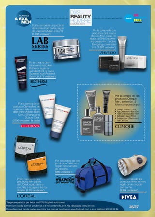Por la compra de un 
tratamiento masculino 
Biotherm, regalo de 
una talla 20ml. de Force 
Supreme Youth Architect 
Serum. (1.571 unidades*) 
HOMBRES 
*Regalos repartidos por todos los PDV Bodybell autorizados. 
Promoción válida del 6 de octubre al 2 de noviembre de 2014. No válida para venta on-line. 
Consulta en qué tienda puedes encontrar tus marcas favoritas en www.bodybell.com o en el teléfono 900 86 66 34. 
Por la compra de dos 
productos Nivea for men, 
regalo de un cargador 
para coche. 
(6.984 unidades*) 
Por la compra de dos 
productos Men Expert 
de L’Oreal, regalo de una 
mochila, a escoger entre dos 
colores. (1.200 unidades*) 
Por la compra de dos 
productos Wilkinson, 
regalo de una bolsa 
de deporte. 
(900 unidades*) 
Por la compra de dos 
productos de la marca 
Shiseido Men, regalo de 
réplica de Skin Empowe-ring 
cream 4ml. + Active 
Energizing concentrate 
7ml. (1.620 unidades*) 
A EXA 
MEN 
Por la compra de un producto 
de la marca Lab Series, regalo 
de una crema Max Ls de 7ml. 
(1.200 unidades*) 
Por la compra de un 
producto Clarins Men, de 
regalo una talla de viaje, a 
elegir entre Moisture Balm 
12ml. y Shampooing 
Douche 30ml. 
(2.300 unidades* de cada) 
Por la compra de dos 
productos Clinique 
Men, sorteo de 15 
lotes compuestos por: 
• Cream Shave 125ml. 
• Age Defense for Eye 15ml. 
• Post-Shave Soother 75ml. 
• Exfoliating tonic 200ml. 
• Antiperspirant Deodorant 
Roll-On 75ml. 
36/37 
 