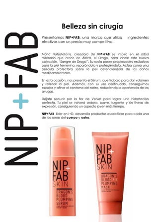 Belleza sin cirugía 
Presentamos NIP+FAB, una marca que utiliza ingredientes 
efectivos con un precio muy competitivo. 
Maria Hatzistefanis, creadora de NIP+FAB se inspira en el árbol 
milenario que crece en África, el Drago, para lanzar esta nueva 
colección, “Sangre de Drago”. Su savia posee propiedades exclusivas 
para la piel femenina, reparándola y protegiéndola. Actúa como una 
película protectora sobre la piel defendiéndola de los daños 
medioambientales. 
En esta ocasión, nos presenta el Sérum, que trabaja para dar volúmen 
y rellenar la piel. Además, con su uso continuado, conseguimos 
esculpir y afinar el contorno del rostro, reduciendo la apariencia de las 
arrugas. 
Déjate seducir por la flor de Velvet para lograr una hidratación 
perfecta. Tu piel se volverá sedosa, suave, turgente y sin líneas de 
expresión, consiguiendo un aspecto joven más tiempo. 
NIP+FAB líder en I+D, desarrolla productos específicos para cada una 
de las zonas del cuerpo y rostro. 
 