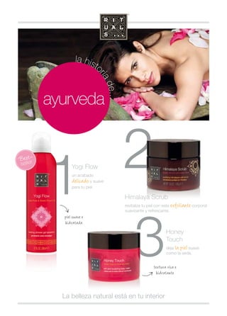 2 
3 
la historia de... 
ayurveda 
1 
Yogi Flow 
un acabado 
delicado y suave 
para tu piel. 
textura rica e 
hidratante 
piel suave e 
hidratada 
Himalaya Scrub 
revitaliza tu piel con este exfoliante corporal 
suavizante y refrescante. 
La belleza natural está en tu interior 
Honey 
Touch 
deja la piel suave 
como la seda. 
 