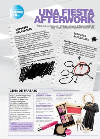 ESTILO 
COMO 
IR A... 
UNA FIESTA 
AFTERWORK 
RETOQUES 
SALVADORES 
Todas sabemos que lo ideal es empezar el 
maquillaje desde cero, sobre un rostro limpio, 
hidratado y bien tonificado. Pero cuando el 
tiempo apremia y solo es posible un repaso, te 
proponemos estos “make-up tips” que ponen 
buena cara en pocos minuto. 
1. Adiós a los brillos. Hay papeles específicos 
Todo lo que necesitas para ir a trabajar y después de fiesta, sin pasar por 
casa. Trucos y looks para transformarte en un plis-plas. 
para conseguirlo, pero si no los tienes a mano, 
extiende un kleenex y presiónalo ligeramente 
sobre el rostro. 
2. Matifica la tez con polvos compactos. Aplíca-los 
con una brocha pequeña, incidiendo sobre 
las zonas que más tienden a brillar: nariz, 
frente y mentón. 
3. Anima esa cara con toques de colorete sobre 
los pómulos. 
4. Ojo a las sombras. Si se han borrado o apel-mazado, 
difu-mínalas 
más producto, solo apliques tono uniforme. 
no su y recuperarán 5. Punto final, los labios. No olvides nunca tu 
“lipstick” que, además de dar vida a tu boca, 
puede dar color a tus mejillas si no tienes a 
mano tu blush. 
LOOK: 
- Cadena dorada de Uterqüe 
- Vestido de cuero de Zara 
- Sandalia con pulsera 
de Zara 
1. Chubby Stick 
Intense de Clinique. 
Formulado con mango y 
manteca de karité, mima 
los labios y les otorga color 
y brillo. 
2. Polvos compactos 
de Debby. Extremada-mente 
finos, minimizan 
los brillos y dejan la piel 
aterciopelada. 
Hoy tu jornada se prolonga 
con una cena de esas a 
la que no te queda más 
remedio que asistir y 
no sabes muy bien que 
ponerte. Pues apúntate 
al cuero que es “trending 
topic” este otoño. Para pasar 
del uniforme de trabajo a 
otro más formal, cambia de 
zapatos, ponte algo dorado, 
enfatiza el color de tus 
labios, mejillas y ojos, y lista 
para triunfar. 
Flower Crush de 
Yves Saint Laurent. 
Sutilmente nacaradas, con-tienen 
los colores básicos 
para conseguir una mirada 
impactante.. 
2 
3 
4 
3. Paleta de som-bras 
1 
CENA DE TRABAJO 
RETOQUES 
SALVADORES 
4. Ojo a las sombras. Si se han borrado o apel-mazado, 
no apliques más producto, solo difu-mínalas 
y recuperarán su tono uniforme. 
5. Punto final, los labios. No olvides nunca tu 
“lipstick” que, además de dar vida a tu boca, 
puede dar color a tus mejillas si no tienes a 
mano tu blush. 
4. Multi-blush Fard a 
Joues Créme de 
Clarins. Colorete en crema 
que consigue un acabado 
ligero, fresco y natural. 
54/55 
 