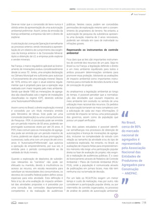 anepac.org.br Publicação da Anepac 11
Anepac - Associação Nacional das Entidades de Produtores de Agregados para Construção
Deve-se notar que a concessão de lavra nunca é
obtida antes da apresentação de uma autorização
ambiental preliminar. Assim, antes da emissão da
licença ambiental, a empresa não tem o direito de
explorar.
AsolicitaçãodaLicençadeOperaçãoésemelhante
ao processo anterior, sendo necessária a apresen-
tação de um relatório de cumprimento das exigên-
cias da licença anterior e da Concessão Mineral.
Após a obtenção da LO, a empresa pode explorar
e vender minerais.
Na França, o marco regulatório aplicável ao licenci-
amento de minerações evoluiu consideravelmente
desde os anos 70. Antes, uma simples declaração
na Câmara Municipal era suficiente para autorizar
o funcionamento de uma extração mineral. Depois
de 1976, entrou em vigor o atual sistema regula-
mentar que é projetado para que a operação seja
realizada com maior respeito pelo meio ambiente.
Sendo que desde 1993 as minerações de agrega-
dos são classificadas sob o regime de instalações
classificadas no regime ICPE, devendo solicitar
uma “AutorisationPréfectorale”.
Assim como no Brasil, o direito exploração mineral
é concedido por um título minerário emitido
pelo Ministério de Minas. Este pode ser uma
concessão (exploração) ou uma Licença Exclusiva
de Pesquisa - PER. A concessão pode ser emitida
por um período máximo de 50 anos, podendo ser
prorrogado sucessivas vezes por até 25 anos. A
PER, mais comum para as minerações de agrega-
dos pode ser emitida por um período máximo de
5 anos, podendo ser objeto de duas prorrogações
sucessivas, cada uma com um prazo de até cinco
anos. A “AutorisationPréfectorale“, que autoriza
a operação do empreendimento, por sua vez, é
emitida para o período correspondente ao da
validade do título mineiro.
Quando a exploração de depósitos de substân-
cias relevantes às “carrières” não pode ser
efetuado ou mantido, devido à insuficiência ou
acesso ao recurso, em escala necessária para
satisfazer as necessidades dos consumidores, os
decretos do conselho federal podem definir zonas
especiais para esta atividade. Esta definição é
feita à luz de uma avaliação do impacto ambien-
tal das atividades propostas e é precedida por
uma consulta das comissões departamentais
competentes e da realização de audiências
públicas. Nestes casos, podem ser concedidas
permissões de exploração mesmo sem o consen-
timento do proprietário do terreno. No entanto, a
autorização de pesquisa da substância apresen-
ta uma duração máxima de 3 anos renováveis,
podendo ser retirada em caso de inatividade ou
infrações graves.
Repensando os instrumentos de controle
ambiental
Fica claro que as leis são importantes instrumen-
tos de controle dos recursos de um país. Seja no
Brasil ou na França, a legislação defende o direito
a um meio ambiente equilibrado para todos e
ambos possuem determinações similares para
promover essa proteção. Adotando as avaliações
de impacto ambiental como importantes instru-
mentos para a tomada de decisões durante a fase
de concepção do projeto.
Ao analisarmos a legislação ambiental ao longo
do tempo, é possível perceber que a normaliza-
ção das atividades que causam impactos ao
meio ambiente tem evoluído no sentido de uma
utilização mais racional dos recursos. Os pedidos
de autorização tornaram-se mais complexos com
a solicitação de cada vez mais informações. O
controle de impacto se tornou uma preocupação
dos governos, assim como da população que
possui um papel verificador.
Nos dois países estudados é possível identifi-
car semelhanças nos processos de obtenção de
autorizações e licença de minerações de agrega-
dos, inclusive na complexidade do estudo com
relação ao tamanho da atividade e/ou do tipo de
substância explorada. No entanto, no Brasil, as
avaliações de impacto feitas para empreendimen-
tos menores não exige uma participação popular
direta na fase de avaliação do projeto, não exigin-
do a realização de audiências públicas. É o caso
do licenciamento através de Relatório de Controle
Ambiental / Plano de Controle Ambiental (RCA/
PCA), onde a população é comunicada através
de publicações em jornais locais, mas não tem
nenhuma voz na tomada de decisão.
Por um lado os RCA/PCAs exigem um menor
tempo e custo de realização, mas por outro, não
consideram a participação popular direta, ou por
intermédio de comitês organizados, no processo
de análise do pedido de autorização ambiental.
No Brasil,
cerca de 80%
do mercado
nacional de
agregados é
representado
pela Associação
Nacional das
Entidades de
Produtores de
Agregados para
Construção
– ANEPAC.
Paula Tempesta*
 
