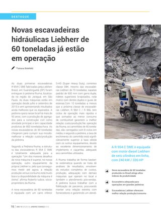 ano 19 edição 66 janeiro à março 201616
D E S T A QUE
Novas escavadeiras
hidráulicas Liebherr de
60 toneladas já estão
em operação
*Tatiana Bielefeld
As duas primeiras escavadeiras
R 954 C SME fabricadas pela Liebherr
Brasil, em Guaratinguetá (SP) foram
entregues à pedreira Riuma, localiza-
da na região do Jaraguá, em São
Paulo. As duas máquinas estão em
operação desde julho e setembro de
2015 e vem apresentando resultados
ainda melhores que os esperados. A
pedreira opera nesse local há mais de
50 anos, com a produção de agrega-
dos para a construção civil como
atividade principal, e tem capacidade
produtiva de 800 toneladas/hora. As
novas escavadeiras de 60 toneladas
chegaram para cumprir sua missão:
melhorar a relação custo/produção
da pedreira.
Segundo a Pedreira Riuma, a estrutu-
ra das escavadeiras R 954 C SME
é totalmente adequada para a
operação: “Um dos maiores desafios
da nova máquina é superar, na nossa
operação, outro equipamento da
própria Liebherr e, pelo que consegui-
mos medir até agora, a relação
produção versus consumo está muito
boa e a disponibilidade da máquina é
ótima”, afirma Roberto Iudice, sócio-
proprietário da Riuma.
A nova escavadeira de 60 toneladas
é equipada com um carro inferior
S-HD (Super Heavy Duty), correntes
classe D8K, mesmo das escavadei-
ras Liebherr de 70 toneladas, sapatas
padrão de 600 mm com garra dupla,
roletes superiores bi-apioados, roda
motriz com dentes duplos e guias de
esteiras.Com 10 toneladas a menos
que a próxima classe de escavadei-
ras Liebherr, R 964 C / R 966, tem
ciclos de operação mais rápidos e
que somados ao menor consumo
de combustível garantem a melhor
relação custo/produção.Na operação
da Riuma, os caminhões de 40 tonela-
das, são carregados com 8 ciclos em
média, e segundo a pedreira, a taxa de
enchimento do caminhão está signifi-
cativamente superior à taxa obtida
com os outros equipamentos, devido
ao excelente dimensionamento de
implemento e caçamba, adequado
aos caminhões utilizados.
A Riuma trabalha de forma bastan-
te sistemática quando se trata de
análises de resultados, envolven-
do estudos completos de custos,
produção, adequação com demais
máquinas que operam no local e
também o atendimento pós-vendas.
A pedreira busca trabalhar com a
fidelização de parceiros, procurando
manter uma relação estreita com
fornecedores e garantindo um atendi-
Nova escavadeira de 60 toneladas
produzida no Brasil atinge altos
índices de produtividade
Escavadeira adequada para
operações em grandes pedreiras
Escavadeiras Liebherr oferecem
melhor relação produção/consumo
A R 954 C SME é equipada
com motor diesel Liebherr
de seis cilindros em linha,
com 240 kW / 326 HP
 