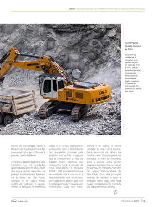 anepac.org.br Publicação da Anepac 17
Anepac - Associação Nacional das Entidades de Produtores de Agregados para Construção
Guaratinguetá
(Brasil), fevereiro
de 2016
Escavadeiras
Liebherr de 60
toneladas, novo
modelo lançado
em junho de 2015,
R 954 C SME, já
estão em operação
e apresentam
altos índices de
produtividade.
Quatro máquinas
já operam em
pedreiras de alta
produção na grande
São Paulo.
mento de pós-vendas rápido e
eficaz. Esse é outro ponto que fez
a empresa optar por continuar a
parceria com a Liebherr.
A Pedreira Basalto também está
satisfeita com os resultados
apresentados pela R 954 C SME
que opera desde novembro na
pedreira localizada em Itapeceri-
ca da Serra, em São Paulo.
Segundo o Sr. Darcy Braga,
diretor da pedreira, o equipa-
mento foi lançado no momento
certo e o preço competitivo,
juntamente com o atendimento
de pós-vendas prestado pela
Liebherr nas outras máquinas
que já compunham a frota da
Basalto foram algumas das
motivações para a compra da
nova escavadeira. “A máquina
R 954 C SME tem atendido nossa
necessidade. Ela é robusta e a
disponibilidade está muito boa.
De modo geral, posso dizer que
o desempenho da máquina vem
melhorando cada vez mais”,
afirma o Sr. Darcy. A última
unidade da mais nova escava-
deira produzida na fábrica da
Liebherr em Guaratinguetá foi
entregue no mês de novembro
para a Geocal, outra grande
pedreira estabelecida na região
de Santana do Parnaíba, também
na região metropolitana de
São Paulo. Com alta produção
mensal de calcário e brita, a
pedreira conta com uma frota
quase completamente formada
por equipamentos Liebherr.
 