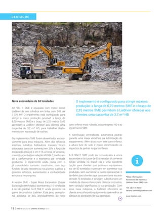 ano 19 edição 66 janeiro à março 201618
Nova escavadeira de 60 toneladas
AR 954 C SME é equipada com motor diesel
Liebherr de seis cilindros em linha, com 240 kW
/ 326 HP. O implemento está configurado para
atingir a maior produção possível: a lança de
6,70 metros SME e o braço de 2,35 metros SME
permitem à Liebherr oferecer aos clientes uma
caçamba de 3,7 m³ HD, para trabalhar direta-
mente com escavação de rochas.
Os implementos SME foram desenhados exclusi-
vamente para esta máquina. Além dos reforços
internos, cilindros hidráulicos maiores foram
colocados para um aumento em 29% a força de
escavação (braço) e em 11% a força de arranca-
mento (caçamba) em relação à R 954 C, melhoran-
do a performance e a economia por tonelada
produzida. O implemento ainda conta com o
já consolidado conceito construtivo com aço
fundido de alta resistência nos pontos sujeitos a
grandes esforços, aumentando a confiabilidade
estrutural no conjunto.
A versão SME - Super Mass Excavation (Super
Escavação em Massa) acrescentou 10 toneladas
à versão padrão da R 954 C, ainda presente na
gama de produtos Liebherr. Este peso operacio-
nal adicional se deu, principalmente, ao novo
carro inferior mais robusto, ao contrapeso HD e ao
implemento SME.
A lubrificação centralizada automática padrão
garante uma maior eficiência na lubrificação do
equipamento. Além disso, com este carro inferior,
a altura livre do solo é maior, minimizando os
impactos de pedras na parte inferior.
A R 954 C SME pode ser considerada a única
escavadeira da classe de 60 toneladas atualmente
sendo vendida no Brasil. Ela é uma excelente
opção para clientes que possuem equipamen-
tos de 50 toneladas e pensam em aumentar sua
produção, sem aumentar o custo operacional. E
também para clientes que possuem uma escava-
deirade 70 toneladas e desejam substituir por um
modelo da classe inferior para otimizar os custos,
sem variação significativa à sua produção. Com
essa nova máquina, a Liebherr oferecerá ao
cliente a escolha pelo equipamento que melhor se
adeque às condições de sua operação.
O implemento é configurado para atingir máxima
produção: a lança de 6,70 metros SME e o braço de
2,35 metros SME permitem à Liebherr oferecer aos
clientes uma caçamba de 3,7 m³ HD
*Mais informações:
Assessoria de imprensa
Liebherr Brasil GMO Ltda.
+55 12 2131 4640
tatiana.bielefeld@liebherr.com
www.liebherr.com
D E S T A QUE
 
