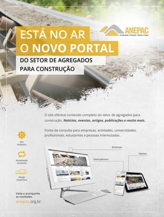 anepac.org.br Publicação da Anepac 19
Anepac - Associação Nacional das Entidades de Produtores de Agregados para Construção
Visite e acompanhe
as novidades.
anepac.org.br
Design
responsivo
Site
dinâmico
Atualização
constante
O site oferece conteúdo completo do setor de agregados para
construção. Notícias, eventos, artigos, publicações e muito mais.
Fonte de consulta para empresas, entidades, universidades,
profissionais, estudantes e pessoas interessadas.
Desktops
Smartphones
Tablets
ESTÁ NO AR
O NOVO PORTAL
DO SETOR DE AGREGADOS
PARA CONSTRUÇÃO
 