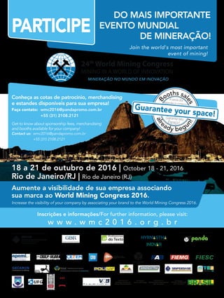18 a 21 de outubro de 2016 | October 18 - 21, 2016
Rio de Janeiro/RJ | Rio de Janeiro (RJ)
Inscrições e informações/For further information, please visit:
w w w . w m c 2 0 1 6 . o r g . b r
Join the world's most important
event of mining!
PARTICIPE
DO MAIS IMPORTANTE
EVENTO MUNDIAL
24th
World Mining Congress
MINING IN A WORLD OF INNOVATION
MINERAÇÃO NO MUNDO EM INOVAÇÃO
Aumente a visibilidade de sua empresa associando
sua marca ao World Mining Congress 2016.
Increase the visibility of your company by associating your brand to the World Mining Congress 2016.
Conheça as cotas de patrocínio, merchandising
e estandes disponíveis para sua empresa!
Faça contato: wmc2016@pandapromo.com.br
+55 (31) 2108.2121
Get to know about sponsorship fees, merchandising
and booths available for your company!
Contact us: wmc2016@pandapromo.com.br
+55 (31) 2108.2121
EDITORIAL SUPPORT
INSTITUTIONAL SUPPORT
PROMOTION EXECUTIVE PRODUCER AND MARKETINGSPECIAL SUPPORT OPERATIONS MANAGEMENTCOMMUNICATION AGENCY
Secretariat of
Geology, Mining and
Mineral Transformation
Secretariat of
Technological development
and Innovation
Ministry of
Mines and Energy
Ministry of
Science, Technology
and Innovation
B
ooths sal
es
alr
eady begu
n!
Avendados
estandesjácomeçou!
Garanta seu
Espaço!
Guarantee your space!
DE MINERAÇÃO!
Apoios confirmados até março de 2016 Institutional Support confirmed until March, 2016
 