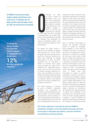 anepac.org.br Publicação da Anepac 21
Anepac - Associação Nacional das Entidades de Produtores de Agregados para Construção
O
mercado de areia
em todo o Brasil se
caracteriza como um
dos mais importantes
para o desenvolvimento
das cidades e o produto
está presente nos mais
variados projetos e
obras. Em virtude das
características próprias
de cada região do país, a extração
e beneficiamento do produto, bem
como sua comercialização e inserção
no mercado local dependem da
cultura, da legislação vigente e dos
diversos processos criados em torno
dos produtos.
No estado de Minas Gerais, o
segundo maior produtor de agrega-
dos do Brasil com 12% de toda a
produção nacional, a grande concen-
tração de empresas extratoras de
areia está localizada na Região
Metropolitana de Belo Horizonte.
Composta por 34 municípios, a
RMBH é a terceira maior região
urbana do Brasil, com mais de 9, 4
milhões de m2
. Nela estão concen-
trados mais de 40% da economia
do estado, posição justificada, em
parte, pela população de quase 6
milhões de pessoas, segundo dados
do Instituto Brasileiro de Geografia
e Estatística (IBGE), e pelo grande
número de empresas instaladas nos
complexos industriais.
Em muitos aspectos o mercado
de areia na RMBH é sobretudo
complexo, com diversidade de
arranjosquevãodaextraçãoàutiliza-
ção do produto, o que lhe conferem
características muito peculiares. O
início das atividades de extração de
areia na região remonta aos anos 30
com a implantação de empresas nos
arredores de Belo Horizonte, locali-
dade hoje conhecida como Engenho
Nogueira, onde existia uma quanti-
dade de material estéril proveniente
da desmineralização das rochas ali
presentes. Com o passar do tempo,
as áreas de extração migraram para
a região de Betim e, posteriormente
para o Vetor Norte da capital onde
estão as cidades de Pedro Leopoldo,
Vespasiano e Ribeirão das Neves, em
virtude, principalmente da condição
das estradas que permitiam melhor
fluxo de veículos.
Com a crescente urbanização, os
terrenos de fazendas, principal-
mente na cidade de Contagem
foram loteados e o fluxo maior de
moradores favoreceu a contamina-
ção de rios, principalmente o Betim,
desviando a atividade de extração
de areia para outros polos. Nesta
época a cidade de Esmeraldas, por
onde corre o Rio das Velhas chamou
a atenção de um grande número de
pessoas interessadas na areia que,
por suas características (principal-
mente cor clara e granulometria
uniforme), passou a ser considerada
como a melhor areia para
construção no estado. A grande
aceitação do produto promoveu o
crescimento da atividade na região
e o desenvolvimento do mercado de
areia na Região Metropolitana. Para
Márcio Braga, diretor da Brasmic,
em Betim, a ambição dos produtores
levou ao excesso de degradação da
região e, também, ao crescimento
de atividades não regulamentadas.
“A maioria dos produtores era de
fazendeiros que, ao descobrir que a
areia era farta na região, passaram
a explorar o recurso. Deixavam de
plantare se aventuravam a comerciali-
zar areia para o mercado que estava
A RMBH é a terceira maior
região urbana do Brasil, com
mais de 9, 4 milhões de m2.
Nela estão concentrados mais
de 40% da economia do estado.
O estado de
Minas Gerais,
é o segundo
maior produtor
de agregados do
Brasil com
12%de toda a produção
nacional.
Em muitos aspectos o mercado de areia na RMBH é
sobretudo complexo, com diversidade de arranjos que vão
da extração à utilização do produto, o que lhe conferem
características muito peculiares.
 