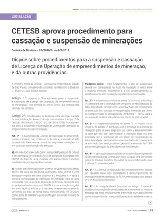 anepac.org.br Publicação da Anepac 29
Anepac - Associação Nacional das Entidades de Produtores de Agregados para Construção
LEGISLAÇÃO
CETESB aprova procedimento para
cassação e suspensão de minerações
Decisão de Diretoria - 39/2016/C, de 8-3-2016
Dispõe sobre procedimentos para a suspensão e cassação
de Licença de Operação de empreendimentos de mineração,
e dá outras providências.
A Diretoria Plena da Cetesb - Companhia Ambiental do Estado
de São Paulo, considerando o contido no Relatório à Diretoria
014/2016/C, que acolhe, decide:
Artigo 1º: Aprovar o “Procedimento para a suspensão
e cassação de Licença de Operação de empreendimentos
de mineração”, nos termos do Anexo Único que integra esta
Decisão de Diretoria.
Artigo 2º: Esta Decisão de Diretoria entra em vigor na data
de sua publicação. Anexo Único (a que se refere o artigo 1º da
Decisão de Diretoria 039/2016/C, de 08-03-2016) Procedimen-
tos para a suspensão e cassação de Licença de Operação de
empreendimentos de mineração.
Art. 1º - A suspensão da Licença de Operação do empreendi-
mento minerário que processe ou beneficie material extraído
de área não licenciada ocorrerá nas seguintes condições: I –
em qualquer constatação de extração:
a) em área não licenciada com Licença de Operação da Cetesb
e tal operação for realizada fora de poligonal outorgada pelo
DNPM ou fora de área inserida em zoneamento minerário
estabelecido por legislação estadual;
b) fora de área licenciada com Licença de Operação da Cetesb,
dentro da área da poligonal autorizada pelo DNPM e com
extração irregular em área superior a 3 hectares; II – após a
terceira constatação de operação de extração fora de área
licenciada com Licença de Operação da Cetesb, dentro da área
da poligonal autorizada pelo DNPM e com extração irregular
em área igual ou inferior a 3 hectares, independentemente do
tamanho da área de lavra ilícita, considerando 07-08-2009,
como data de referência para contagem inicial do número de
constatações;
Parágrafo único - Para fundamentar o ato de suspensão,
deverá ser consignado no Auto de Inspeção o nexo entre
o material extraído ilegalmente e o seu processamento ou
beneficiamento em instalação regularmente licenciada.
Art. 2º - A suspensão prevista na alínea “a” do inciso I, do artigo
1º, perdurará até a aceitação de um plano de recuperação da
área degradada, devidamente acompanhado de cronograma
de execução dos serviços de recuperação, e emissão de Termo
de Compromisso de Recuperação Ambiental – TCRA, para a
recuperação da área irregularmente objeto de intervenção.
Art. 3º - A suspensão prevista na alínea “b” do inciso I e no
inciso II, do artigo 1º, perdurará até a emissão da Licença de
Operação para a área ampliada ou, caso o empreendimen-
to opte por não dar continuidade à extração ilegal na área
ampliada, até a aceitação de um plano de recuperação da
área degradada, devidamente acompanhado de cronograma
de execução dos serviços de recuperação, e emissão de TCRA
para a recuperação da área objeto de intervenção.
Art. 4º - A aplicação da penalidade de suspensão será precedi-
da de notificação da Cetesb, por meio da qual será concedido
prazo de 10 dias corridos, contados de seu recebimento, para
a defesa do empreendedor.
Art. 5º - A Licença de Operação do empreendimento poderá
ser cassada caso seja constatado o descumprimento do
cronograma de recuperação do TCRA, mencionado nos artigos
2º e 3º deste procedimento.
Art. 6º - As irregularidades descritas no artigo 1º, deverão
ensejar a imposição de penalidades de advertência ou multa e
embargo da área irregularmente intervinda, cumulativamente
com a suspensão da Licença de Operação do estabelecimento.
 