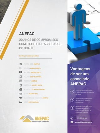 ANEPAC
20 ANOS DE COMPROMISSO
COM O SETOR DE AGREGADOS
DO BRASIL.
Conheça nossos produtos
Portal Web Anepac
rEVISTA AREIA E BRITA
ANUÁRIO Anepac 2016
Folder Institucional
Informe anepac
Cartilha AREIA E BRITA
acontece clipping Anepac
Email Marketing
Encontro de negócios anepac
VÍDEO INTITUCIONAL
Vantagens
de ser um
associado
anepac.
Informações atualizadas
e soluções para os desafios
do setor
Assessoria nos assuntos
pertinentes à atuação
empresarial
Representatividade junto
poderes Legislativo e
Executivo em defesa de
interesses comuns
1
2
3
(11) 3171.0159
anepac@anepac.org.br
 
