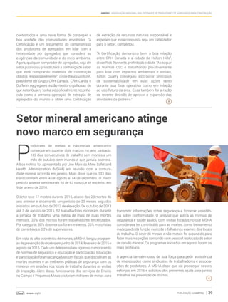 anepac.org.br Publicação da Anepac 39
Anepac - Associação Nacional das Entidades de Produtores de Agregados para Construção
Setor mineral americano atinge
novo marco em segurança
contestados e uma nova forma de conseguir a
boa vontade das comunidades envolvidas. “A
Certificação é um testamento do compromisso
dos produtores de agregados em lidar com a
necessidade por agregados que considera as
exigências da comunidade e do meio ambiente.
Agora, qualquer comprador de agregados, seja ele
setor público ou privado, terá a confiança de saber
que está comprando materiais de construção
obtidos responsavelmente”, disse BaudouinNizet,
presidente do Grupo CRH Canada. CRH Canda e
Dufferin Aggregates estão muito orgulhosas de
que ActonQuarry tenha sido oficialmente reconhe-
cida como a primeira operação de extração de
agregados do mundo a obter uma Certificação
de extração de recursos naturais responsável e
esperam que essa conquista seja um catalizador
para o setor”, completou.
“A Certificação demonstra bem a boa relação
entre CRH Canada e a cidade de Halton Hills”,
disse Rick Bonnette, prefeito da cidade. “Ao seguir
as Normas CSC e trabalhando pro-ativamente
para lidar com impactos ambientais e sociais,
Acton Quarry conseguiu incorporar princípios
de sustentabilidade em suas ações tanto
durante sua fase operativa como em relação
ao uso futuro da área. Essa também foi a razão
da recente decisão de aprovar a expansão das
atividades da pedreira.”
P
rodutores de metais e não-metais americanos
conseguiram superar dois marcos no ano passado:
133 dias consecutivos de trabalho sem mortes e um
mês de outubro sem mortes o que jamais ocorrera.
A boa notícia foi apresentada por Joe Main da Mine Safet and
Health Administration (MSHA) em reunião com a comuni-
dade mineral ocorrida em janeiro. Main disse que os 133 dias
transcorreram entre 4 de agosto e 14 de dezembro. O maior
período anterior sem mortes foi de 82 dias que se encerrou em
9 de janeiro de 2010.
O setor teve 17 mortes durante 2015, abaixo das 29 mortes do
ano anterior e encerrando um período de 23 meses seguidos
iniciados em outubro de 2013 de elevação. De outubro de 2013
até 3 de agosto de 2015, 52 trabalhadores morreram durante
a jornada de trabalho, uma média de mais de duas mortes
mensais. 30% dos mortos foram trabalhadores terceirizados.
Por categoria, 30% dos mortos foram mineiros, 26% motoristas
de caminhões e 20% de supervisores.
Em vista da alta ocorrência de mortes, a MSHA lançou program-
asdeprevençãodemortesemjunhode2014,fevereirode2015e
agosto de 2015. Cada um deles envolveu rigoroso cumprimento
de normas de segurança e educação e participacão. Educação
e participação foram alcançadas com fiscais que discutiram as
mortes recentes e as melhores práticas de segurança com os
mineiros em sessões nos locais de trabalho durantes as visitas
de inspeção. Além disso, funcionários dos serviços de Ensino
no Campo e Pequenas Minas visitaram milhares de minas para
transmitir informações sobre segurança e fornecer assistên-
cia sobre conformidade. O pessoal que aplica as normas de
segurança e saúde ajudou com visitas focadas no que MSHA
considerava ter contribuído para as mortes, como treinamento
inadequado da função exercida e falhas nos exames dos locais
de trabalho. O setor de metais e não-metais foi expandido para
fazer mais inspeções contando com pessoal realocado do setor
de carvão mineral. Os programas iniciados em agosto foram os
mais profícuos.
A agência também usou de sua força para pedir assistência
de interessados como sindicatos de trabalhadores e associa-
ções de produtores. A MSHA disse que vai prosseguir nesses
esforços em 2016 e solicitou dos presentes ajuda para juntos
trabalhar na prevenção de mortes.
 