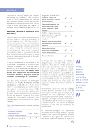 ano 19 edição 66 janeiro à março 20168
chamadas de “carrières” aquelas que exploram
substâncias não metálicas e não energéticas
(artigo 5). Os principais produtos das “carrières”
são: agregados aluviais, rochas maciças para
agregados, rochas ornamentais, ardósia, calcário,
gesso e argila. Destaca-se que apenas as
“carrières” são enquadradas na categoria de ICPE.
Avaliações e estudos de impacto no Brasil
e na França
Seguindoalógicaadotadanosestudosdeimpacto
franceses, no Brasil, a realização da Avaliação de
Impacto Ambiental (AIA) é uma etapa essencial e
necessária no processo de licenciamento ambien-
tal. Trata-se dos estudos realizados para identifi-
car, prever e interpretar os impactos socioam-
bientais do projeto e para propor medidas de
prevenção para garantir a qualidade ambiental.
Deve ser considerada uma ferramenta de gestão
ambiental indispensável na tomada de decisão e
na concepção do projeto.
O grau de complexidade do AIA depende do tipo
de atividade e do tamanho da empresa. O mais
completo e complexo é o Estudo de Impacto
Ambiental (EIA), acompanhado pelo Relatório de
Impacto Ambiental (RIMA). No entanto, outros
estudos mais simplificados, mas que abordam
os aspectos ambientais do projeto, podem ser
solicitados para a obtenção da Licença Prévia.
Nos dois países analisados, as informações
solicitadas nos estudos de impacto ambiental
são bastante semelhantes. Os estudos devem
relatar os dados do projeto, os impactos potenci-
ais e reais do empreendimento, propor medidas
mitigadoras e de controle dos impactos, além
de indicar as alternativas locacionais estudadas.
Sempre que possível, a empresa deve propor
medidas de compensação ambiental. Estas
medidas devem ser proporcionais ao impacto
causado.
Tabela 2: Informações minimamente solicitadas nos estudos
ambientais
Informações solicitadas
(minimamente) nos
Estudos de Impacto Ambiental
Brasil França
Descrição técnica do projeto;
Diagnóstico do estado inicial
da área de influência do
projeto (meios físico, biótico e
socioeconômico);
Levantamento e análise dos
impactos do projeto sobre
o meio ambiente e a saúde
humana;
Medidas mitigadoras previstas
para evitar, reduzir e, se possível
compensar os impactos
negativos;
Medidas previstas para controle
e monitoramento dos impactos
previstos;
Esboço das principais
alternativas estudadas e as
razões da sua escolha;
Resumo não técnico.
Na França, além dos estudos de impacto, é
obrigatória para as atividades ICPE a apresenta-
ção de um Estudo de Risco. Este documento deve
indicar todos os potenciais riscos de acidente
(por causas internas ou externas) que a instala-
ção pode vir a causar e seus diferentes cenários.
O estudo deve considerar a probabilidade de
ocorrência, a cinética e a gravidade do acidente,
levando em consideração a vulnerabilidade do
ambiente afetado. Devem ser apresentadas as
medidas para minimizar os riscos, gestão de
segurança, medidas de prevenção, proteção e
remediação.
Paralelamente, é importante notar que o Código
Florestal brasileiro estabelece duas áreas de
preservação ambiental cuja intervenção só é
permitida em casos excepcionais. A Área de
Preservação Permanente (APP) corresponde à
vegetação nas margens de rios e que são respon-
sáveis pela formação de corredores ecológicos e
a “Reserva Legal” (RL) que é a área de proteção
majoritária, e uma zona de conservação da
biodiversidade.
Os corredores ecológicos são importantes
ferramentas de manutenção ecológica e gestão
territorial. Eles conectam fragmentos florestais
e permitem o fluxo gênico de espécies entre
eles. Assim, facilitam a dispersão de espécies e
União,
estados,
Distrito
Federal e
municípios
têm o comum
dever e poder
de proteger
o meio
ambiente.
A R T I G O S
 