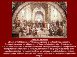 La Escuela de Atenas Ubicado en la Signatura del Vaticano, y expresa a la perfección la perspectiva.  En el centro se puede ver a Platón, con el Timeo, señalando el cielo, y Aristóteles, con  A la izquierda se encuentra Sócrates conversando con Alejandro Magno. La configuración de la arquitectura del templo de la sabiduría, con los nichos de Apolo y Palas Atenea, como espacio renacentista y la representación de los sabios de la antigüedad como hombres contemporáneos de Rafael subrayan esta idea de continuidad entre el presente y el mundo antiguo   