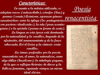 Poesía renacentista     Características:  En cuanto a la métrica utilizada, se adoptan versos (endecasílabo), estrofas (lira) y poemas (soneto) Asimismo, aparecen géneros característicos como la égloga (los protagonistas son pastores idealizados), la oda (para asuntos graves) o la epístola (poema en forma de carta). La lengua en esta época está dominada por la naturalidad y la sencillez, huyendo de la afectación, del amaneramiento y de la frase rebuscada. Así el léxico y la sintaxis serán sencillos. Los temas preferidos por la poesía renacentista son, el amor, la naturaleza, como algo idílico (bucolismo); la mitología pagana, de la que se reflejan historias de dioses y la belleza femenina, siguiendo siempre un mismo ideal clásico.   