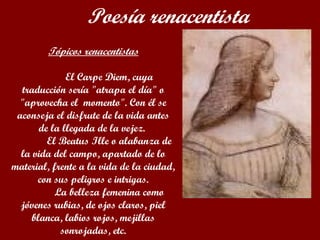 Tópicos renacentistas El Carpe Diem, cuya traducción sería "atrapa el día" o "aprovecha el  momento". Con él se aconseja el disfrute de la vida antes de la llegada de la vejez.  El Beatus Ille o alabanza de la vida del campo, apartado de lo material, frente a la vida de la ciudad, con sus peligros e intrigas. La belleza femenina como jóvenes rubias, de ojos claros, piel blanca, labios rojos, mejillas sonrojadas, etc.   Poesía renacentista 