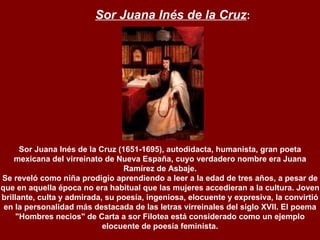 Sor Juana Inés de la Cruz (1651-1695), autodidacta, humanista, gran poeta mexicana del virreinato de Nueva España, cuyo verdadero nombre era Juana Ramírez de Asbaje. Se reveló como niña prodigio aprendiendo a leer a la edad de tres años, a pesar de que en aquella época no era habitual que las mujeres accedieran a la cultura. Joven brillante, culta y admirada, su poesía, ingeniosa, elocuente y expresiva, la convirtió en la personalidad más destacada de las letras virreinales del siglo XVII. El poema "Hombres necios" de Carta a sor Filotea está considerado como un ejemplo elocuente de poesía feminista.   Sor Juana Inés de la Cruz : 
