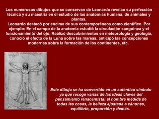 Los numerosos dibujos que se conservan de Leonardo revelan su perfección técnica y su maestría en el estudio de las anatomías humana, de animales y plantas. Leonardo destacó por encima de sus contemporáneos como científico. Por ejemplo: En el campo de la anatomía estudió la circulación sanguínea y el funcionamiento del ojo. Realizó descubrimientos en meteorología y geología, conoció el efecto de la Luna sobre las mareas, anticipó las concepciones modernas sobre la formación de los continentes, etc.    Este dibujo se ha convertido en un auténtico símbolo ya que recoge varias de las ideas claves del pensamiento renacentista: el hombre medida de todas las cosas, la belleza ajustada a cánones, equilibrio, proporción y demás.    