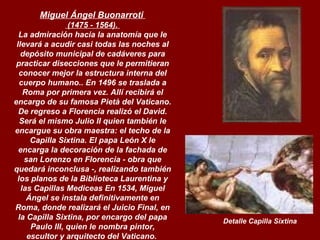 Miguel Ángel Buonarroti   (1475 - 1564).  La admiración hacia la anatomía que le llevará a acudir casi todas las noches al depósito municipal de cadáveres para practicar disecciones que le permitieran conocer mejor la estructura interna del cuerpo humano.. En 1496 se traslada a Roma por primera vez. Allí recibirá el encargo de su famosa Pietà del Vaticano. De regreso a Florencia realizó el David. Será el mismo Julio II quien también le encargue su obra maestra: el techo de la Capilla Sixtina. El papa León X le encarga la decoración de la fachada de san Lorenzo en Florencia - obra que quedará inconclusa -, realizando también los planos de la Biblioteca Laurentina y las Capillas Mediceas En 1534, Miguel Ángel se instala definitivamente en Roma, donde realizará el Juicio Final, en la Capilla Sixtina, por encargo del papa Paulo III, quien le nombra pintor, escultor y arquitecto del Vaticano.   Detalle Capilla Sixtina 