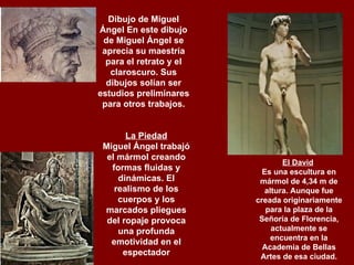 Dibujo de Miguel Ángel En este dibujo de Miguel Ángel se aprecia su maestría para el retrato y el claroscuro. Sus dibujos solían ser estudios preliminares para otros trabajos.   La Piedad Miguel Ángel trabajó el mármol creando formas fluidas y dinámicas. El realismo de los cuerpos y los marcados pliegues del ropaje provoca una profunda emotividad en el espectador El David   Es una escultura en mármol de 4,34 m de altura. Aunque fue creada originariamente para la plaza de la Señoría de Florencia, actualmente se encuentra en la Academia de Bellas Artes de esa ciudad. 