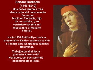 Nació en Florencia, hijo de un curtidor, y su verdadero nombre era Alessandro di Mariano Filipepi. .   Sandro Botticelli  (1445-1510) Uno de los pintores más destacados del renacimiento florentino .     Hacia 1470 Botticelli ya tenía su propio taller. Dedicó casi toda su vida a trabajar para las grandes familias florentinas.     Trabajó con el pintor y grabador Antonio del Pollaiuolo, del que aprendió el dominio de la línea.   