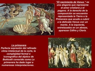La primavera Perfecta expresión del refinado clima intelectual de la corte, la complejidad formal e iconográfica del díptico de Botticelli conocido como La primavera ha dado lugar a numerosas interpretaciones.     “ El nacimiento de Venus “  es una alegoría que representa el amor cristiano y el pagano. A la derecha de la composición se encuentra representada la Tierra o la Primavera que acude a cubrir a la delicada Venus con un manto. A la izquierda, entrelazados en un abrazo, aparecen Céfiro y Cloris . 