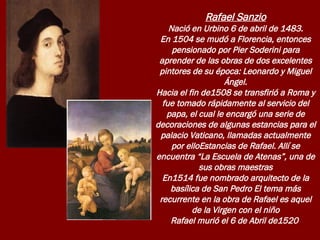 Rafael Sanzio Nació en Urbino 6 de abril de 1483. En 1504 se mudó a Florencia, entonces pensionado por Pier Soderini para aprender de las obras de dos excelentes pintores de su época: Leonardo y Miguel Ángel. Hacia el fin de1508 se transfirió a Roma y fue tomado rápidamente al servicio del papa, el cual le encargó una serie de decoraciones de algunas estancias para el palacio Vaticano, llamadas actualmente por elloEstancias de Rafael. Allí se encuentra “La Escuela de Atenas”, una de sus obras maestras En1514 fue nombrado arquitecto de la basílica de San Pedro El tema más recurrente en la obra de Rafael es aquel de la Virgen con el niño Rafael murió el 6 de Abril de1520  