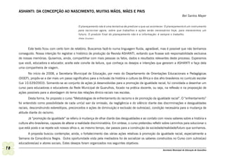 ASHANTI: DA CONCEPÇÃO AO NASCIMENTO, MUITAS MÃOS, MÃES E PAIS
                                                                                                                                        Bel Santos Mayer


                                                   O planejamento não é uma tentativa de predizer o que vai acontecer. O planejamento é um instrumento
                                                   para raciocinar agora, sobre que trabalhos e ações serão necessários hoje, para merecermos um
                                                   futuro. O produto final do planejamento não é a informação: é sempre o trabalho.
                                                   (Peter Drucker)




           Este texto ficou com certo tom de relatório. Buscamos fazê-lo numa linguagem fluida, agradável, mas é possível que não tenhamos
     conseguido. Nossa intenção foi registrar o histórico de produção da Revista ASHANTI, evitando que ficasse sob responsabilidade exclusiva
     de nossas memórias. Quisemos, ainda, compartilhar com mais pessoas os fatos, dados e resultados relevantes deste processo. Esperamos
     que você, educadora e educador, aceite este convite de leitura, que conheça os desejos e intenções que geraram a ASHANTI e faça dela
     uma companheira de viagem.
            No início de 2008, a Secretaria Municipal de Educação, por meio do Departamento de Orientações Educacionais e Pedagógicas
     (DOEP), propôs-se a dar mais um passo significativo para a inclusão da história e cultura da África e dos afro-brasileiros no currículo escolar
     (Lei 10.639/2003). Somando-se ao conjunto de ações já desenvolvidas para a promoção da igualdade racial, fui convidada a desenhar um
     curso para educadoras e educadores da Rede Municipal de Guarulhos, focado na prática docente, ou seja, na reflexão e na proposição de
     ações possíveis para a abordagem do tema das relações étnico-raciais nas escolas.
             Desta forma, foi proposto o curso “Metodologias de enfrentamento do racismo e de promoção da igualdade racial”. O “enfrentamento”
     foi entendido como possibilidade de cada um(a) sair da omissão, da negligência e do silêncio diante das discriminações e desigualdades
     raciais, desconstruindo estereótipos, preconceitos e ações de diminuição e exclusão de outros(as), condição necessária para a mudança de
     atitude diante do racismo.
            Já “promoção da igualdade” se referiu à mudança de olhar diante das desigualdades e ao contato com novos saberes sobre a história e
     cultura afro-brasileiras, capazes de alterar a realidade discriminatória. Em síntese, o curso pretendeu refletir sobre caminhos para solucionar o
     que está posto e se repete sob nossos olhos e, ao mesmo tempo, dar passos para a construção da sociedade/realidade/futuro que sonhamos.
           A proposta buscou contemplar, ainda, o fortalecimento das várias ações relativas à promoção da igualdade racial, especialmente a
     Semana da Consciência Negra. Outra oportunidade vista pela mediadora foi de socializar os saberes construídos no Curso com outros(as)
     educadores(as) e atores sociais. Estes desejos foram organizados nos seguintes objetivos:
10                                                                                                                  Secretaria Municipal de Educação de Guarulhos
 
