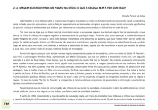 2. A IMAGEM ESTEREOTIPADA DO NEGRO NA MÍDIA: O QUE A ESCOLA TEM A VER COM ISSO?


                                                                                                                            Renata Pereira da Silva

             Este trabalho é uma reflexão sobre o impacto das imagens veiculadas na mídia no fortalecimento do preconceito racial. A relevância
      desta reflexão para nós, educadores, está no fato de, especialmente as telenovelas, atingirem a grande massa, tendo como parte significativa
      do público crianças e adolescentes que acabam por interiorizar os conceitos preconizados e a difundi-los em sala de aula.

             Por mais que se diga que no Brasil não há preconceito racial, e as pessoas neguem que tenham algum tipo de preconceito, o que
      vemos na mídia é o reforço de imagens negativas e estereotipadas da população negra. Podemos citar, como exemplo, a novela da emissora
      Globo “Negócio da China”, na qual a atriz Zezé Barbosa interpretava uma balconista de padaria, que fazia “corpo mole” por ter caído nas
      graças do patrão português; tinham um filho que ele não assumia e mantinha em segredo. A novela reforçou os estereótipos de que a mulher
      negra só serve para uma noite, uma diversão, é sedutora e destruidora de lares, ingrata por não reconhecer a ajuda que recebeu da patroa
      à qual traiu, sem contar o fato de ocupar a retórica função de empregada.

             Temos tido alguns avanços, com atrizes e atores negros representando papéis de empresários, como na novela da Globo “A Favorita”,
      que tinha o personagem Romildo Rosa, representado por Milton Gonçalves, que era um político e empresário muito rico. Um segundo
      exemplo é a atriz da Rede Globo, Thaís Araújo, que foi protagonista da novela “Da Cor do Pecado”. No entanto, analisando criticamente
      essas novelas e esses personagens, mesmo tendo papéis mais importantes nas tramas, a imagem passada não era das melhores: Romildo
      de “A Favorita” era bem sucedido, mas era um político corrupto, odiado pelos filhos em razão do seu caráter, desleal, só pensava em tirar
      vantagem; traiu a mulher e teve um filho com uma amante. No final, para salvar a vida da filha, confessa seus crimes, fica pobre e recebe
      o perdão de todos. A filha de Romildo, que só pensava em sexo e dinheiro, passou a vender cachorros-quentes; enquanto o filho, que, em
      muitos capítulos apareceu bêbado, criou um “banco do povo”; cada um foi ocupando os lugares do imaginário brasileiro para os negros e
      negras. No caso da novela “Da Cor do Pecado”, a protagonista e heroína adotava uma postura de passividade e vitimização, características
      ligadas a sua extrema bondade.

             Reconhecendo que os meios de comunicação são reflexos do que existe na sociedade, é necessário ir além da estética branca e incluir
      outras estéticas, como a dos negros e a dos índios, que fazem parte da sociedade brasileira.

            A partir de 1988, respondendo a reivindicações da população negra, por meio de atividades mais reflexivas e críticas que marcaram
      o cenário da Abolição da Escravatura, a mídia brasileira começou a tratar da questão étnico-racial. O país se encontrou frente à questão do

100                                                                                                              Secretaria Municipal de Educação de Guarulhos
 