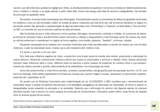 racismo, que até então fazia questão de negligenciar. Antes, os afrodescendentes só apareciam nos jornais e revistas em determinados temas,
como o futebol e o samba, e na seção policial. A partir desta data, houve mais espaço para falar de racismo e desigualdade, mas também
de promoção da igualdade racial.

       No entanto, há ainda muita manipulação das informações. Principalmente quando os movimentos de defesa da igualdade racial estão
em evidência, como um ato camuflado, voltam as novelas de época, mostrando que tudo já foi pior, até os brancos libertarem os negros e a
escravidão acabar. São exemplos a reapresentação de algumas telenovelas como “Sinhá Moça” e “Cabocla” na Rede Globo e “Xica da Silva”
no SBT, no momento em que se discutem políticas de ação afirmativa.
       Não há dúvidas de que a mídia influencia e forma opiniões, dita regras, pensamentos, condutas e modelos. Os comerciais de beleza,
as formas de noticiarem fatos e acontecimentos podem promover ou reforçar a desigualdade e a discriminação racial. Na maioria das vezes,
as notícias evidenciam e caracterizam os negros de forma negativa, como ladrão, assassino, “favelado”, criminoso, culpado.
        Há grande necessidade de se trabalhar com conceitos mitificados pela mídia nas telenovelas no sentido de mostrar, por meio de fatos
históricos, o valor da diversidade racial, mostrar que os afro-brasileiros têm história e luta.
         E a escola, o que tem a ver com isso?
       Com toda essa influência negativa da mídia, a escola tem uma função social de reverter este cenário, propiciando a valorização da
cultura africana, oferecendo conhecimento histórico-cultural que supere os preconceitos e promova a reflexão crítica. Nossos educandos
precisam saber diferenciar fatos e mitos, refletindo sobre os assuntos e sendo capazes de questionar de maneira crítica o que assistem,
criando seu próprio conceito e opinião, desvinculando-se de estereótipos e da manipulação da mídia.
       Como dito anteriormente, a mídia forma opiniões, conceitos e pensamentos e atinge grande parte da população que tem, na TV, uma
forma de distração. Parte destes espectadores é formada por crianças que, quando chegam à escola, reproduzem os preconceitos (apelidos,
piadinhas etc.) aprendidos na TV.
       De acordo com as Diretrizes Curriculares para implementação da Lei 10.639/2003, o MEC considera que o reconhecimento da
diversidade requer a adoção de políticas educacionais e de estratégias pedagógicas de valorização da diversidade, de forma a superar as
desigualdades raciais presentes na educação e na sociedade. Sabemos que a eliminação do racismo não depende apenas do processo
educativo escolar, mas a escola e os outros espaços de construção de conhecimentos, imbricados, podem definir novas formas de relações
entre os diversos grupos étnico-raciais.

Renata Pereira da Silva é graduada em Artes (Licenciatura) e educadora da Rede Municipal de Educação de Guarulhos.


Ashanti | Grupo de Trabalho de Promoção da Igualdade Racial                                                                                   101
 
