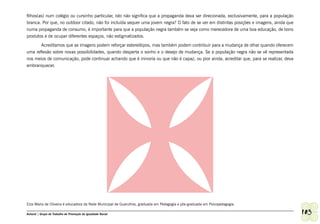 filhos(as) num colégio ou cursinho particular, isto não significa que a propaganda deva ser direcionada, exclusivamente, para a população
branca. Por que, no outdoor citado, não foi incluída sequer uma jovem negra? O fato de se ver em distintas posições e imagens, ainda que
numa propaganda de consumo, é importante para que a população negra também se veja como merecedora de uma boa educação, de bons
produtos e de ocupar diferentes espaços, não estigmatizados.
       Acreditamos que as imagens podem reforçar estereótipos, mas também podem contribuir para a mudança de olhar quando oferecem
uma reflexão sobre novas possibilidades, quando desperta o sonho e o desejo de mudança. Se a população negra não se vê representada
nos meios de comunicação, pode continuar achando que é minoria ou que não é capaz, ou pior ainda, acreditar que, para se realizar, deva
embranquecer.




Elza Maria de Oliveira é educadora da Rede Municipal de Guarulhos, graduada em Pedagogia e pós-graduada em Psicopedagogia.

Ashanti | Grupo de Trabalho de Promoção da Igualdade Racial                                                                                 103
 