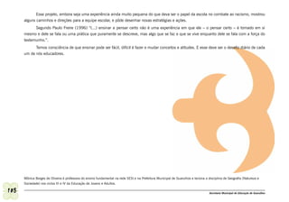 Esse projeto, embora seja uma experiência ainda muito pequena do que deva ser o papel da escola no combate ao racismo, mostrou
      alguns caminhos e direções para a equipe escolar, e pôde desenhar novas estratégias e ações.
            Segundo Paulo Freire (1996) “(...) ensinar a pensar certo não é uma experiência em que ele – o pensar certo – é tomado em si
      mesmo e dele se fala ou uma prática que puramente se descreve, mas algo que se faz e que se vive enquanto dele se fala com a força do
      testemunho.”.
            Temos consciência de que ensinar pode ser fácil, difícil é fazer e mudar conceitos e atitudes. E esse deve ser o desafio diário de cada
      um de nós educadores.




      Mônica Borges de Oliveira é professora do ensino fundamental na rede SESI e na Prefeitura Municipal de Guarulhos e leciona a disciplina de Geografia (Natureza e
      Sociedade) nos ciclos III e IV da Educação de Jovens e Adultos.

108                                                                                                                                 Secretaria Municipal de Educação de Guarulhos
 