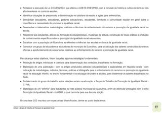 •	 Fortalecer a execução da Lei 10.639/2003, que alterou a LDB (9.394/1996), com a inclusão da história e cultura da África e dos
            afro-brasileiros no currículo escolar;
         •	 Identificar situações de preconceito e discriminação no cotidiano da escola e ações para enfrentá-las;
         •	 Sensibilizar educadores, educadoras, gestores educacionais, estudantes, familiares e comunidade escolar em geral sobre a
            importância e necessidade de promover a igualdade racial;
         •	 Desenvolver e sistematizar metodologias, métodos e técnicas de enfrentamento do racismo e promoção da igualdade racial na
            escola;
         •	 Possibilitar aos estudantes, através da formação de educadores(as), mudanças de atitude, construção de novas práticas e produção
            de conhecimentos específicos sobre a promoção da igualdade racial nas escolas;
         •	 Socializar com a população de Guarulhos as reflexões e vivências das escolas em busca da igualdade racial;
         •	 Constituir um grupo de educadores e educadoras do município de Guarulhos, para socialização dos saberes construídos durante as
            oficinas e aprofundamento de novos temas relativos ao enfrentamento do racismo e promoção da igualdade racial.


         Para alcançar estes objetivos, foram traçadas algumas estratégias fundamentais:
         •	 Produção de artigos individuais e coletivos para disseminação dos conteúdos trabalhados na formação;
         •	 Elaboração de uma publicação - com os artigos produzidos pelos(as) educadores(as) e especialistas em relações raciais - com
            indicação de metodologias, métodos, técnicas, práticas e bibliografia para o enfrentamento do racismo e a promoção da igualdade
            racial na educação infantil, no ensino fundamental e na educação de jovens e adultos, para disseminar os saberes trabalhados na
            Rede;
         •	 Fortalecimento do grupo de trabalho sobre relações raciais na educação, o Grupo de Trabalho de Promoção da Igualdade Racial -
            GTPIR;
         •	 Elaboração de um “prêmio” para estudantes da rede pública municipal de Guarulhos, a fim de estimular produções com o tema
            Promoção da Igualdade Racial - o AKONI, o qual caminha para sua terceira edição.


         O curso teve 102 inscritos com expectativas diversificadas, dentre as quais destacamos:


Ashanti | Grupo de Trabalho de Promoção da Igualdade Racial                                                                                    11
 