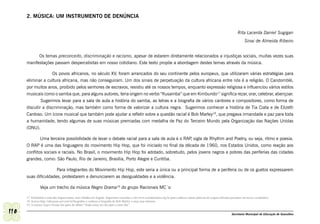 2. MÚSICA: UM INSTRUMENTO DE DENÚNCIA


                                                                                                                                                                              Rita Lacerda Daniel Sugigan
                                                                                                                                                                                   Sinai de Almeida Ribeiro


            Os temas preconceito, discriminação e racismo, apesar de estarem diretamente relacionados a injustiças sociais, muitas vezes suas
      manifestações passam despercebidas em nosso cotidiano. Este texto propõe a abordagem destes temas através da música.

                   Os povos africanos, no século XV, foram arrancados do seu continente pelos europeus, que utilizaram várias estratégias para
      eliminar a cultura africana, mas não conseguiram. Um dos sinais de perpetuação da cultura africana entre nós é a religião. O Candomblé,
      por muitos anos, proibido pelos senhores de escravos, resistiu até os nossos tempos, enquanto expressão religiosa e influenciou vários estilos
      musicais como o samba que, para alguns autores, teria origem no verbo “Kusamba” que em Kimbundo17 significa rezar, orar, celebrar, abençoar.
              Sugerimos levar para a sala de aula a história do samba, as letras e a biografia de vários cantores e compositores, como forma de
      discutir a discriminação, mas também como forma de valorizar a cultura negra. Sugerimos conhecer a história de Tia Ciata e de Elizeth
      Cardoso. Um ícone musical que também pode ajudar a refletir sobre a questão racial é Bob Marley18, que pregava irmandade e paz para toda
      a humanidade, tendo algumas de suas músicas premiadas com medalha de Paz do Terceiro Mundo pela Organização das Nações Unidas
      (ONU).

              Uma terceira possibilidade de levar o debate racial para a sala de aula é o RAP sigla de Rhythm and Poetry, ou seja, ritmo e poesia.
                                                                                             ,
      O RAP é uma das linguagens do movimento Hip Hop, que foi iniciado no final da década de 1960, nos Estados Unidos, como reação aos
      conflitos sociais e raciais. No Brasil, o movimento Hip Hop foi adotado, sobretudo, pelos jovens negros e pobres das periferias das cidades
      grandes, como: São Paulo, Rio de Janeiro, Brasília, Porto Alegre e Curitiba.

                      Para integrantes do Movimento Hip Hop, este seria a única ou a principal forma de a periferia ou de os guetos expressarem
      suas dificuldades, protestarem e denunciarem as desigualdades e a violência.

                Veja um trecho da música Negro Drama19 do grupo Racionais MC´s:

      17 Kimbundo é uma das línguas bantu, mais faladas em Angola. Sugerimos consultar o site www.acordacultura.org.br para conhecer outras palavras de origem africana presentes em nosso vocabulário.
      18 Acesse http://educacao.uol.com.br/biografias e conheça a biografia de Bob Marley e ouça suas músicas.
      19 A música Negro Drama faz parte do álbum “Nada como um dia após o outro dia”.

110                                                                                                                                                                      Secretaria Municipal de Educação de Guarulhos
 