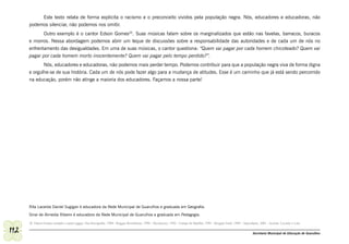 Este texto relata de forma explicita o racismo e o preconceito vividos pela população negra. Nós, educadores e educadoras, não
      podemos silenciar, não podemos nos omitir.
             Outro exemplo é o cantor Edson Gomes20. Suas músicas falam sobre os marginalizados que estão nas favelas, barracos, buracos
      e morros. Nessa abordagem podemos abrir um leque de discussões sobre a responsabilidade das autoridades e de cada um de nós no
      enfrentamento das desigualdades. Em uma de suas músicas, o cantor questiona: “Quem vai pagar por cada homem chicoteado? Quem vai
      pagar por cada homem morto inocentemente? Quem vai pagar pelo tempo perdido?”.
             Nós, educadores e educadoras, não podemos mais perder tempo. Podemos contribuir para que a população negra viva de forma digna
      e orgulhe-se de sua história. Cada um de nós pode fazer algo para a mudança de atitudes. Esse é um caminho que já está sendo percorrido
      na educação, porém não atinge a maioria dos educadores. Façamos a nossa parte!




      Rita Lacerda Daniel Sugigan é educadora da Rede Municipal de Guarulhos e graduada em Geografia.
      Sinai de Almeida Ribeiro é educadora da Rede Municipal de Guarulhos e graduada em Pedagogia.

      20 Edson Gomes compõe e canta reggae. Sua discografia: 1988 - Reggae Resistência; 1990 – Recôncavo; 1992 - Campo de Batalha; 1995 - Resgate Fatal; 1999 – Apocalipse; 2001 - Acorde, Levante e Lute

112                                                                                                                                                                   Secretaria Municipal de Educação de Guarulhos
 