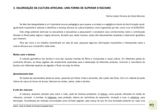 3. VALORIZAÇÃO DA CULTURA AFRICANA: UMA FORMA DE SUPERAR O RACISMO


                                                                                                  Fátima Izabel Ferreira da Costa Belcorso


      Se falar das desigualdades é um importante recurso pedagógico para superar a omissão e a negligência diante da discriminação racial,
igualmente importante é valorizar e identificar a herança africana na cultura brasileira, como é garantido por leis, como a Lei 10.639/2003.
      Este artigo pretende estimular os educadores e educadoras a pesquisarem e ampliarem seus conhecimentos sobre a contribuição
deixada no Brasil pelos negros e negras africanos. Acredito que, desta maneira, os(as) afro-descendentes receberão o tratamento igualitário
que merecem.
       Para dar início a um trabalho diversificado em sala de aula, pesquisei algumas informações importantes e interessantes sobre a
cultura africana que compartilho neste texto:


Muitas cores e texturas
       O colorido geométrico dos tecidos é uma das riquezas trazidas da África e incorporada a nossa cultura. Em diferentes países do
continente africano, as fibras vegetais são amplamente exploradas para a elaboração de diferentes produtos, incluindo a manufatura de
tecidos com diferentes espécies de algodão e fibras oriundas de folhas.


Aproveitamento total
       Do baobá são aproveitados desde as raízes, passando por folhas, frutos e sementes, até o pólen das flores. Com um material da parte
interna da casca do tronco da árvore, fabricam-se cordas, cestos, redes e tecidos.


A arte das máscaras
      A máscara, acessório utilizado para cobrir o rosto, pode ter diversos propósitos: a) lúdicos, como quando utilizadas em bailes de
máscaras, carnaval e corridas; b) religiosos, para proteção, adorno em cerimônias de casamento, iniciação e cura; c) artísticos, para
decoração. Considerada por diversas comunidades como símbolo sagrado, pela crença de que há uma divindade presente em cada uma

Ashanti | Grupo de Trabalho de Promoção da Igualdade Racial                                                                                    113
 