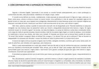 4. COMO CONTRIBUIR PARA A SUPERAÇÃO DO PRECONCEITO RACIAL
                                                                                                      Maria de Lourdes Paradinha Sampaio


      Segundo o dicionário Cegalla, “preconceito é uma opinião ou conceito formado antecipadamente, sem a maior ponderação ou
conhecimento dos fatos; ideia preconcebida; intolerância com relação a raças, credos”.
        O conceito acima definido nos remete, imediatamente, à ideia associada ao preconceito social e à figura do negro, ainda que, no
Brasil, outros povos, culturas ou etnias se insiram no mesmo cenário. Uma justificativa é o fato de, apesar de a população negra ser de
grande número em nosso país, pouco aparece como protagonista, diferentemente de outras lideranças sociais como os grupos indígenas que
estampam manchetes de jornais, lutando por suas terras ou pelo reconhecimento de seu povo, suas culturas e origens.
       Além disso, podemos analisar a questão do preconceito racial pelo viés da desigualdade social. Recentes estatísticas ou pesquisas
divulgadas nas mais diversas áreas nos apresentam dados que indicam a desigualdade educacional entre brancos e negros. Os negros
raramente ocupam os “primeiros lugares” nas escolas, nas áreas tecnológicas, no campo da medicina e outras áreas consideradas nobres,
como cargos de chefia em grandes empresas. Quando acontece o fato de uma pessoa negra chegar a um posto de destaque, como resultado
de investimento e luta por seus direitos, são vistos como raridade. A impressão que temos é que os brancos fazem questão de mostrar:
“Tá vendo? Eles também conseguem! Basta se esforçar! Ele conseguiu. E os demais? Por que não se esforçam?!” Não se discutem as
desigualdades e os processos que dificultam o acesso aos direitos em razão do pertencimento a um grupo étnico-racial.
         A maioria dos negros continua ocupando os lugares mais humildes: carregador, doméstica, cozinheira, gari e outros. Outras vezes, em
razão do porte físico, são indicados como seguranças, para impressionar.
       Qual é a nossa responsabilidade em mudar este contexto? Será que não está na hora de contribuirmos para que a população negra
tenha sua importância reconhecida pela sociedade? Terão, sempre, que se valer de “cotas” para conseguir algo? Somos incapazes de dar
oportunidades iguais para brancos e negros desde o nascimento? Como garantir condições de igual para igual, entre brancos e negros,
considerando unicamente suas capacidades?
         É lamentável que pessoas tenham que se valer de leis para mostrar que são gente, com capacidades e iguais, independentemente da
cor da pele.
       Nós, educadores(as), podemos contribuir divulgando o patrimônio histórico e cultural e imagens positivas das realidades e sociedades
africanas. Apesar de não termos aprendido sobre o tema em nossa formação no magistério ou na faculdade, cabe a nós estudar, nos atualizar
e aprender junto com a comunidade sobre as características mais complexas do continente africano. Devemos trabalhar para que nossos

Ashanti | Grupo de Trabalho de Promoção da Igualdade Racial                                                                                    115
 