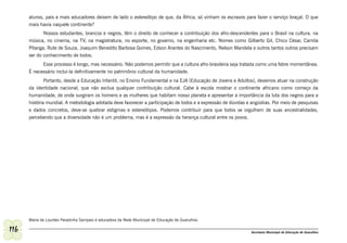 alunos, pais e mais educadores deixem de lado o estereótipo de que, da África, só vinham os escravos para fazer o serviço braçal. O que
      mais havia naquele continente?
             Nossos estudantes, brancos e negros, têm o direito de conhecer a contribuição dos afro-descendentes para o Brasil na cultura, na
      música, no cinema, na TV, na magistratura, no esporte, no governo, na engenharia etc. Nomes como Gilberto Gil, Chico César, Camila
      Pitanga, Rute de Souza, Joaquim Benedito Barbosa Gomes, Edson Arantes do Nascimento, Nelson Mandela e outros tantos outros precisam
      ser do conhecimento de todos.
            Esse processo é longo, mas necessário. Não podemos permitir que a cultura afro-brasileira seja tratada como uma febre momentânea.
      É necessário incluí-la definitivamente no patrimônio cultural da humanidade.
              Portanto, desde a Educação Infantil, no Ensino Fundamental e na EJA (Educação de Jovens e Adultos), devemos atuar na construção
      da identidade nacional, que não exclua qualquer contribuição cultural. Cabe à escola mostrar o continente africano como começo da
      humanidade, de onde surgiram os homens e as mulheres que habitam nosso planeta e apresentar a importância da luta dos negros para a
      história mundial. A metodologia adotada deve favorecer a participação de todos e a expressão de dúvidas e angústias. Por meio de pesquisas
      e dados concretos, deve-se quebrar estigmas e estereótipos. Podemos contribuir para que todos se orgulhem de suas ancestralidades,
      percebendo que a diversidade não é um problema, mas é a expressão da herança cultural entre os povos.




      Maria de Lourdes Paradinha Sampaio é educadora da Rede Municipal de Educação de Guarulhos.

116                                                                                                             Secretaria Municipal de Educação de Guarulhos
 