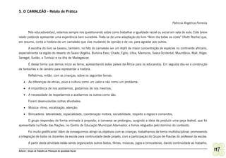 5. O CAMALEÃO - Relato de Prática


                                                                                                                    Patricia Angélica Ferreira

        Nós educadores(as), estamos sempre nos questionando sobre como trabalhar a igualdade racial ou social em sala de aula. Este breve
relato pretende apresentar uma experiência bem sucedida. Trata-se de uma adaptação do livro “Bom dia todas as cores” (Ruth Rocha) que,
em resumo, conta a história de um camaleão que vive mudando de opinião e de cor, para agradar aos outros.

       A escolha do livro se baseou, também, no fato do camaleão ser um réptil de maior concentração de espécies no continente africano,
especialmente na região do deserto do Saara (Argélia, Burkina Faso, Chade, Egito, Líbia, Marrocos, Saara Ocidental, Mauritânia, Mali, Níger,
Senegal, Sudão, e Tunísia) e na ilha de Madagascar.

       É dessa forma que demos início ao tema, apresentando estes países da África para os educandos. Em seguida deu-se a construção
de fantoches e de cenário para representar a história.

         Refletimos, então, com as crianças, sobre os seguintes temas:

    •	 As diferenças de etnias, povo e cultura como um valor e não como um problema;

    •	 A importância de nos aceitarmos, gostarmos de nos mesmos;

    •	 A necessidade de respeitarmos e aceitarmos os outros como são.

         Foram desenvolvidas outras atividades:

    •	 Música: ritmo, vocalização, atenção;

    •	 Brincadeira: lateralidade, espacialidade, coordenação motora, sociabilidade, respeito a regras e comandos.

      O grupo respondeu de forma animada à proposta; a conversa se prolongou, surgindo a ideia de produzir uma peça teatral, que foi
apresentada na Festa das Nações, no Centro de Educação Municipal Adamastor, e fomos elogiados pelo domínio do conteúdo.

         Foi muito gratificante! Além de conseguirmos atingir os objetivos com as crianças, trabalhamos de forma multidisciplinar, promovendo
a integração de todos os docentes da escola para continuidade deste projeto, com a participação do Grupo de Flautas do professor da escola.

         A partir desta atividade estão sendo organizados outros textos, filmes, músicas, jogos e brincadeiras, dando continuidade ao trabalho,

Ashanti | Grupo de Trabalho de Promoção da Igualdade Racial                                                                                       117
 