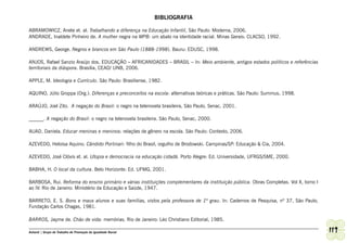 BIBLIOGRAFIA

ABRAMOWICZ, Anete et. al. Trabalhando a diferença na Educação Infantil, São Paulo: Moderna, 2006.
ANDRADE, Inaldete Pinheiro de. A mulher negra na MPB: um abalo na identidade racial. Minas Gerais: CLACSO, 1992.

ANDREWS, George. Negros e brancos em São Paulo (1888-1998). Bauru: EDUSC, 1998.

ANJOS, Rafael Sanzio Araújo dos. EDUCAÇÃO – AFRICANIDADES – BRASIL – In: Meio ambiente, antigos estados políticos e referências
territoriais da diáspora. Brasília, CEAD/ UNB, 2006.

APPLE, M. Ideologia e Currículo. São Paulo: Brasiliense, 1982.

AQUINO, Júlio Groppa (Org.). Diferenças e preconceitos na escola: alternativas teóricas e práticas. São Paulo: Summus, 1998.

ARAÚJO, Joel Zito. A negação do Brasil: o negro na telenovela brasileira, São Paulo, Senac, 2001.

______. A negação do Brasil: o negro na telenovela brasileira. São Paulo, Senac, 2000.

AUAD, Daniela. Educar meninas e meninos: relações de gênero na escola. São Paulo: Contexto, 2006.

AZEVEDO, Heloisa Aquino. Cândido Portinari: filho do Brasil, orgulho de Brodowski. Campinas/SP: Educação & Cia, 2004.

AZEVEDO, José Clóvis et. al. Utopia e democracia na educação cidadã. Porto Alegre: Ed. Universidade, UFRGS/SME, 2000.

BABHA, H. O local da cultura. Belo Horizonte: Ed. UFMG, 2001.

BARBOSA, Rui. Reforma do ensino primário e várias instituições complementares da instituição pública. Obras Completas. Vol X, tomo I
ao IV. Rio de Janeiro: Ministério da Educação e Saúde, 1947.

BARRETO, E. S. Bons e maus alunos e suas famílias, vistos pela professora de 1º grau. In: Cadernos de Pesquisa, nº 37, São Paulo,
Fundação Carlos Chagas, 1981.

BARROS, Jayme de. Chão de vida: memórias. Rio de Janeiro: Léo Christiano Editorial, 1985.

Ashanti | Grupo de Trabalho de Promoção da Igualdade Racial                                                                            119
 