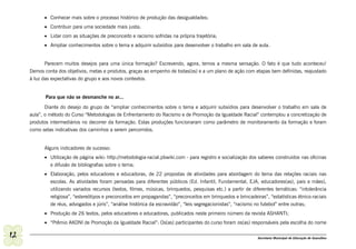 •	 Conhecer mais sobre o processo histórico de produção das desigualdades;
           •	 Contribuir para uma sociedade mais justa;
           •	 Lidar com as situações de preconceito e racismo sofridas na própria trajetória;
           •	 Ampliar conhecimentos sobre o tema e adquirir subsídios para desenvolver o trabalho em sala de aula.


            Parecem muitos desejos para uma única formação? Escrevendo, agora, temos a mesma sensação. O fato é que tudo aconteceu!
     Demos conta dos objetivos, metas e produtos, graças ao empenho de todas(os) e a um plano de ação com etapas bem definidas, reajustado
     à luz das expectativas do grupo e aos novos contextos.


            Para que não se desmanche no ar...

            Diante do desejo do grupo de “ampliar conhecimentos sobre o tema e adquirir subsídios para desenvolver o trabalho em sala de
     aula”, o método do Curso “Metodologias de Enfrentamento do Racismo e de Promoção da Igualdade Racial” contemplou a concretização de
     produtos intermediários no decorrer da formação. Estas produções funcionaram como parâmetro de monitoramento da formação e foram
     como setas indicativas dos caminhos a serem percorridos.


           Alguns indicadores de sucesso:
           •	 Utilização de página wiki: http://metodologia-racial.pbwiki.com - para registro e socialização dos saberes construídos nas oficinas
              e difusão de bibliografias sobre o tema;
           •	 Elaboração, pelos educadores e educadoras, de 22 propostas de atividades para abordagem do tema das relações raciais nas
              escolas. As atividades foram pensadas para diferentes públicos (Ed. Infantil, Fundamental, EJA, educadores(as), pais e mães),
              utilizando variados recursos (textos, filmes, músicas, brinquedos, pesquisas etc.) a partir de diferentes temáticas: “intolerância
              religiosa”, “estereótipos e preconceitos em propagandas”, “preconceitos em brinquedos e brincadeiras”, “estatísticas étnico-raciais
              de réus, advogados e júris”, “análise histórica da escravidão”, “leis segregacionistas”, “racismo no futebol” entre outras;
           •	 Produção de 26 textos, pelos educadores e educadoras, publicados neste primeiro número da revista ASHANTI;
           •	 “Prêmio AKONI de Promoção da Igualdade Racial”: Os(as) participantes do curso foram os(as) responsáveis pela escolha do nome

12                                                                                                              Secretaria Municipal de Educação de Guarulhos
 